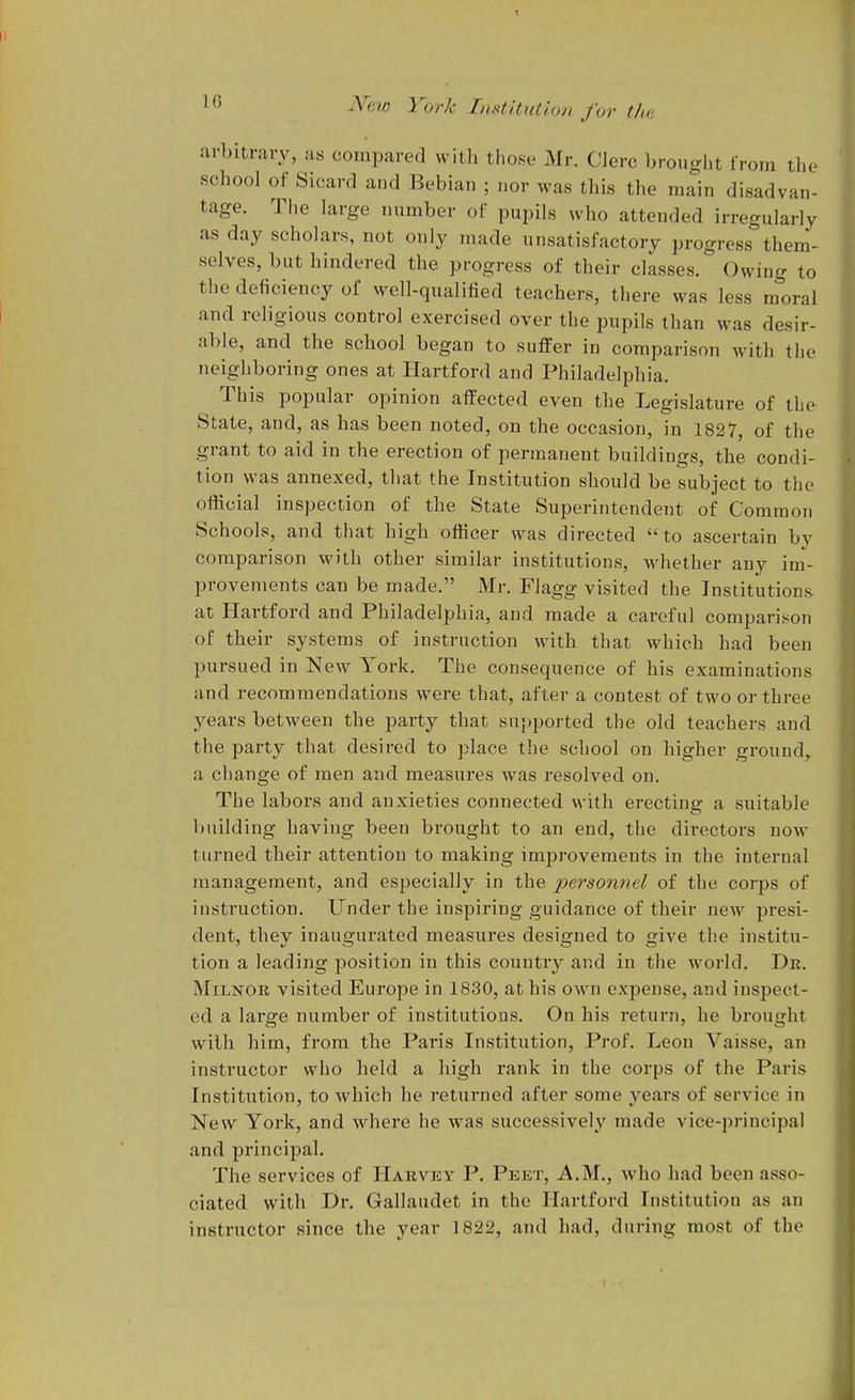 ' ^ ^'fii-o York Institution for tha arbitrary, as compared with those Mr. Clerc brought from the school of Sicard and Bebian ; nor was this the main disadvan- tage. Tlie large number of pupils who attended irregularly as day scholars, not only made unsatisfactory progress them- selves, but hindered the progress of their classes. Owing to the deficiency of well-qualified teachers, there was less ra^oral and religious control exercised over the pupils than was desir- able, and the school began to suffer in comparison with the neighboring ones at Hartford and Philadelphia. This popular opinion affected even the Legislature of the State, and, as has been noted, on the occasion, in 1827, of the grant to aid in the erection of permanent buildings, the condi- tion was annexed, that the Institution should be subject to the official inspection of the State Superintendent of Common Schools, and that high officer was directed to ascertain by comparison with other similar institutions, Avhether any im- provements can be made. Mr. Flagg visited the Institutions at Hartford and Philadelphia, and made a careful compari.'^on of their systems of instruction with that which had been pursued in New York. The consequence of his examinations and recommendations were that, after a contest of two or three years between the party that supported the old teachers and the party that desired to place tlie school on higher ground^ a change of men and measures was resolved on. The labors and anxieties connected with erecting a suitable building having been brought to an end, the directors now turned their attention to making improvements in the intei-nal management, and especially in the joerson??^^ of the corps of instruction. Under the inspiring guidance of their new presi- dent, they inaugurated measures designed to give the institu- tion a leading position in this countr^^ and in the world. Dk. MiLKOR visited Europe in 1830, at his own expense, and inspect- ed a large number of institutions. On his return, he brought with him, from the Paris Institution, Prof. Leon Vaisse, an instructor who held a high rank in the corps of the Paris Institution, to which he i-eturned after some years of service in New York, and where he was successively made vice-principal and principal. The services of Harvky P. Peet, A.M., who had been asso- ciated with Dr. Gallaudet in the Hartford Institution as an instructor since the year 1822, and had, during most of the