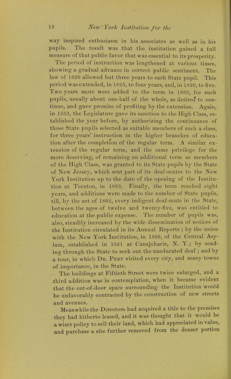 way inspired enthusiasm in liis associates as well as in his pupils. Tiie result was that the institution gained a full measure of that public favor that was essential to its prosiierity. Tiie period of instruction was lengthened at various times, showing a gradual advance in correct public sentiment. The law of 1820 allowed but three years to each State pupil. This period was extended, in 1825, to four years, and, in 1830, to five. Two years more were added to the term in 1838, for such pupils, usually about one-half of the whole, as desired to con- tinue, and gave promise of profiting by the extension. Again, in 1853, the Legislature gave its sanction to the High Class, es- tablished the year before, by authorizing the continuance of those State pupils selected as suitable members of such a class, for three years' instruction in the higher branches of educa- tion after the completion of the regular term. A similar ex- tension of the regular term, and the same privilege for the more deserving, of remaining an additional term as members of the High Class, was granted to its State pupils by the State of New Jersey, which sent part of its deaf-mutes to the New York Institution up to the date of the opening of the Institu- tion at Trenton, in 1883. Finally, the terra reached eight years, and additions were made to the number of State pupils, till, by the act of 1862, every indigent deaf-mute in the State, between the ages of twelve and twenty-five, was entitled to education at the public expense. The number of pupils was, also, steadily increased by the wide dissemination of notices of the Institution circulated in its Annual Reports ; by the union with the New York Institution, in 1836, of the Central Asy- lum, established in 1821 at Canajoharie, N. Y.; by send- ing through the State to seek out the uneducated deaf ; and by a tour, in which Dr. Peet visited every city, and many towns of importance, in the State. - The buildings at Fiftieth Street were twice enlarged, and a third addition was in contemplation, when it became evident that the out-of-door space surrounding the Institution would be unfavorably contracted by the construction of new streets and avenues. Meanwhile the Directors had acquired a title to the premises they had hitherto leased, and it was thought that it would be a wiser policy to sell their land, which had appreciated in value, and purchase a site further removed from the denser portion