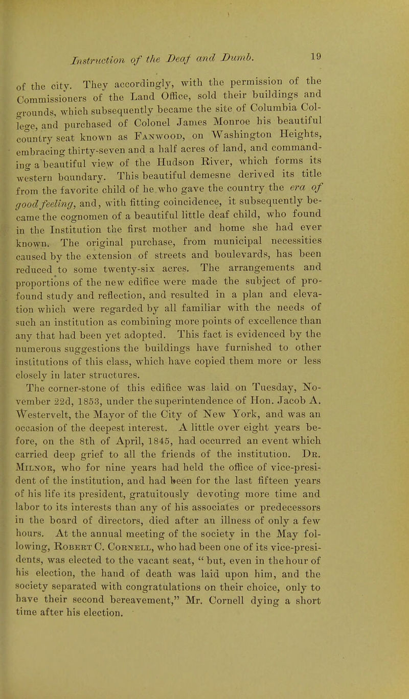 of the city. Tliev accordingly, with the permission of the Commissioners of the Land Office, sold their buildings and grounds, which subsequently became the site of Columbia Col- fege, and purchased of Colonel James Monroe his beautiful coiintry seat known as Fanwood, on Washington Heights, embracing thirty-seven and a half acres of land, and command- ing a beautiful view of the Hudson River, which forms its western boundary. This beautiful demesne derived its title from the favorite child of he who gave the country the era of good feeling, and, with fitting coincidence, it subsequently be- came the cognomen of a beautiful little deaf child, who found in the Institution the first mother and home she had ever known. The original purchase, from municipal necessities caused by the extension of streets and boulevards, has been reduced to some twenty-six acres. The arrangements and proportions of the new edifice were made the subject of pro- found study and reflection, and resulted in a plan and eleva- tion which were regarded by all familiar with the needs of such an institution as combining more points of excellence than any that had been yet adopted. This fact is evidenced by the numerous suggestions the buildings have furnished to other institutions of this class, which have copied them more or less closely in later structures. The corner-stone of this edifice was laid on Tuesday, No- vember 22d, 1853, under the superintendence of Hon. Jacob A. Westei-velt, the Mayor of the City of New York, and was an occasion of the deepest interest. A little over eight years be- fore, on the 8th of April, 1845, had occurred an event which carried deep grief to all the friends of the institution. De. MiLNOR, who for nine years had held the office of vice-presi- dent of the institution, and had been for the last fifteen years of his life its president, gratuitously devoting more time and labor to its interests than any of his associates or predecessors in the board of directors, died after an illness of only a few hours. At the annual meeting of the society in the May fol- lowing, Robert C. Cornell, who had been one of its vice-presi- dents, was elected to the vacant seat, but, even in the hour of his election, the hand of death was laid upon him, and the society separated with congratulations on their choice, only to have their second bereavement, Mr. Cornell dying a short time after his election.