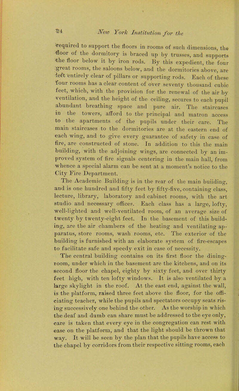 54 Required to support the floors in rooms of such dimensions, the €oor of the dormitory is braced up by trusses, and supports <the floor below it by iron rods. By this expedient, the four ■great rooms, the saloons below, and the dormitories above, are lefH; entirely clear of pillars or supporting rods. Each of these tour rooms has a clear content of over seventy thousand cubic feet, which, with the provision for the renewal of the air by ventilation, and the height of the ceiling, secures to each pupil abundant breathing space and pure air. The staircases in the towers, afford to the principal and matron access to the apartments of the pupils under their care. The main staircases to the dormitories are at the eastern end of each wing, and to give every guarantee of safety in case of fire, are constructed of stone. In addition to this the main building, with the adjoining wings, are connected by an im- proved system of fire signals centering in the main hall, from whence a special alarm can be sent at a moment's notice to the City Fire Department. The Academic Building is in the rear of the main building, and is one hundred and fifty feet by fifty-five, containing class, lecture, library, laboratory and cabinet rooms, with the art studio and necessary ofiices. Each class has a large, lofty, well-lighted and well-ventilated room, of an average size of twenty by twenty-eight feet. In the basement of this build- ing, are the air chambers of the heating and ventilating ap- pai'atus, stoi'e rooms, wash rooms, etc. The exterior of the building is furnished with an elaborate system of fire-escapes to facilitate safe and speedy exit in case of necessity. The central building contains on its first floor the dining- room, under which in the basement are the kitchens, and on its second floor the chapel, eighty by sixty feet, and over thirty feet high, with ten lofty windows. It is also ventilated by a large skylight in the roof. At the east end, against the wall, is the platform, raised three feet above the floor, for the ofli- eiating teacher, while the pupils and spectators occupy seats ris- ing successively one behind the other. As the worship in which the deaf and dumb can share must be addressed to the eye only, care is taken that every eye in the congregation can rest with ease on the platform, and that the light should be thrown that way. It will be seen by the plan that the pupils have access to the chapel by corridors from their respective sitting rooms, each