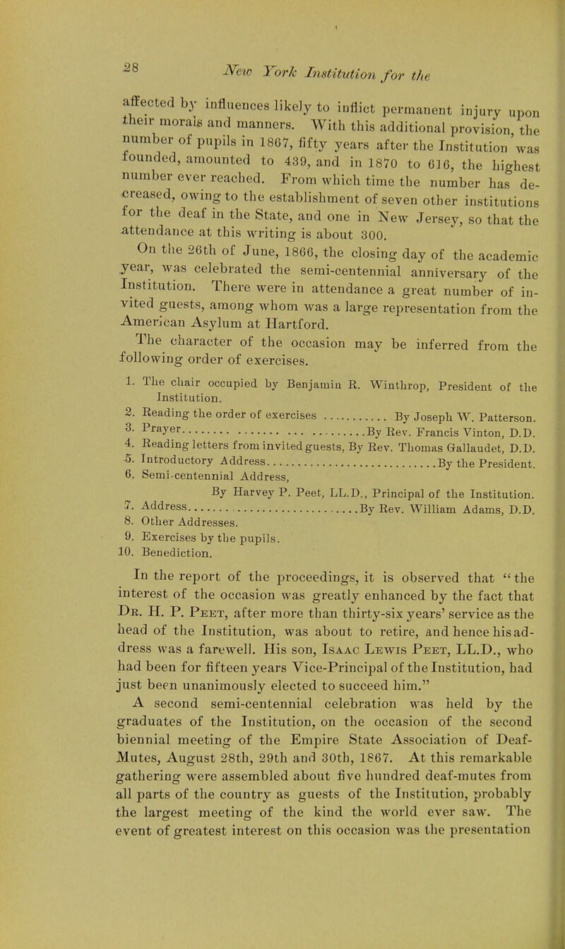 affected by influences likely to inflict permanent injury upon their morals and naanners. With this additional provision the number of pupils in 1867, fifty years after the Institution was lounded, amounted to 439, and in 1870 to 616, the highest number ever reached. Prom which time the number has de- ^creased, owing to the establishment of seven other institutions for the deaf in the State, and one in New Jersey, so that the attendance at this writing is about 300. On the 26th of June, 1866, the closing day of the academic year, was celebrated the semi-centennial anniversary of the Institution. There were in attendance a great number of in- vited guests, among whom was a large representation from the American Asylum at Hartford. The character of the occasion may be inferred from the following order of exercises. 1. The cliair occupied by Benjamin R. Wintlirop, President of the Institution. 2. Reading the order of exercises By Joseph W. Patterson. ^- Prayer By Francis Vinton, D.D. 4. Reading letters from invited guests, By Rev. Thomas Gallaudet, D.D. 5. Introductory Address By the President. 6. Semi-centennial Address, By Harvey P. Peet, LL.D., Principal of the Institution. .7. Address By Rev. William Adams, D.D. 8. Other Addresses. 9. Exercises by the pupils. 10. Benediction. In the report of the proceedings, it is observed that  the interest of the occasion was greatly enhanced by the fact that Dr. H. p. Peet, after more than thirty-six years' service as the head of the Institution, was about to retire, and hence his ad- dress was a farewell. His son, Isaac Lewis Peet, LL.D., who had been for fifteen years Vice-Principal of the Institution, had just been unanimously elected to succeed him. A second serai-centennial celebration was held by the graduates of the Institution, on the occasion of the second biennial meeting of the Empire State Association of Deaf- Mutes, August 28th, 29th and 30th, 1867. At this remarkable gathering were assembled about five hundred deaf-mutes from all parts of the country as guests of the Institution, probably the largest meeting of the kind the world ever saw. The event of greatest interest on this occasion was the presentation