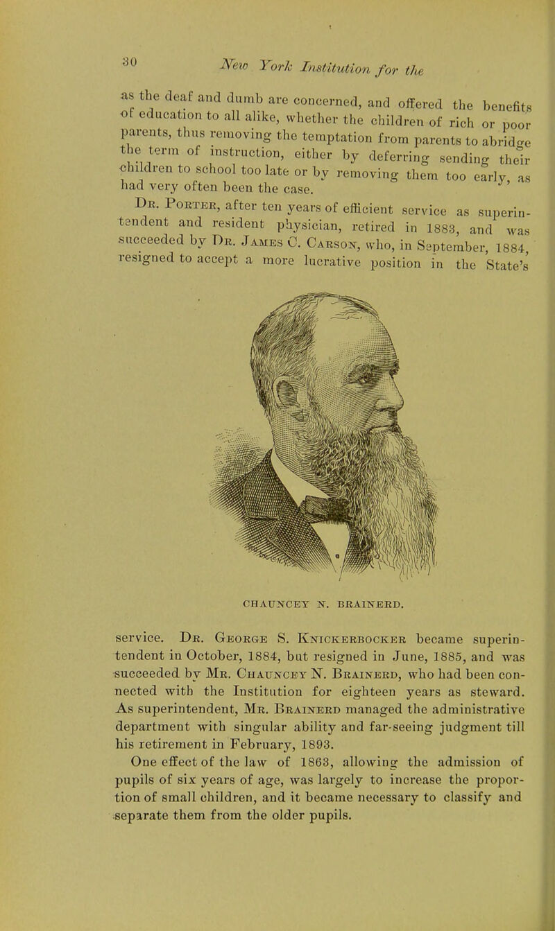 as the deaf and dumb are concerned, and offered the benefits of education to all alike, whether the children of rich or poor parents, thus removing the temptation from parents to abrid^re the term of instruction, either by deferring sending their children to school too late or by removing them too early, as had very often been the case. Dr. Porter, after ten years of efficient service as superin- tendent and resident physician, retired in 1883, and was succeeded by Dr. James C. Carsoj^, who, in September, 1884, resigned to accept a more lucrative position in the State's CHAUNCEY N. BRAINERD. service. Dr. George S. Knickerbocker became superin- tendent in October, 1884, but resigned in June, 1885, and was succeeded by Mr. Ghatjncey JT. Brainerd, who had been con- nected with the Institution for eighteen years as steward. As superintendent, Mr. Brainerd managed the administrative department with singular ability and far-seeing judgment till his retirement in February, 1893. One effect of the law of 1863, allowing the admission of pupils of six years of age, was largely to increase the propor- tion of small children, and it became necessary to classify and separate them from the older pupils.