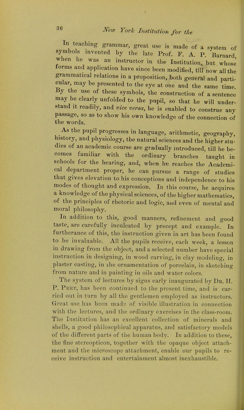 In teaching grammar, great use is made of a system of symbols invented by the late Prof. F. A. P. Barnard when he was an instructor in the Institution, but whose torms and application have since been modified, till now all the grammatical relations in a proposition, both general and parti- cular may be presented to the eye at one and the same time. ±5y the use of these symbols, the construction of a sentence may be clearly unfolded to the pupil, so that he will under- stand It readily, and vice versa, he is enabled to construe any passage, so as to show his own knowledge of the connection of the words. As the pupil progresses in language, arithmetic, geography, history, and physiology, the natural sciences and the higher stu- dies of an academic course are gradually introduced, till he be- comes familiar with the ordinary branches taught in schools for the hearing, and, when hie reaches the Academi- cal department proper, he can pursue a range of studies that gives elevation to his conceptions and independence to his modes of thought and expression. In this course, he acquires a knowledge of the physical sciences, of the higher mathematics, of the principles of rhetoric and logic, aud even of mental and moral philosophy. In addition to this, good manners, refinement and good taste, are carefully inculcated by precept and example. In furtherance of this, the instruction given in art has been found to be invaluable. All the pupils receive, each week, a lesson in drawing from the object, and a selected number have special instruction in designing, in wood carving, in clay modeling, in plaster casting, in ihe ornamentation of porcelain, in sketching from nature and in painting in oils and water colors. The system of lectures by signs early inaugurated by De. H. P. Peet, has been continued to the present time, and is car- ried out in turn by all the gentlemen employed as instructors. Great use has been made of visible illustration in connection with the lectures, and the ordinary exercises in the class-room. The Institution has an excellent collection of minerals and shells, a good jjhilosopliical apparatus, and satisfactory models of the different parts of the human body. In addition to these, the fine stereopticon, together with the opaque object attach- ment and the microscope attachment, enable our pupils to re- ceive instruction and entertainment almost inexhaustible.