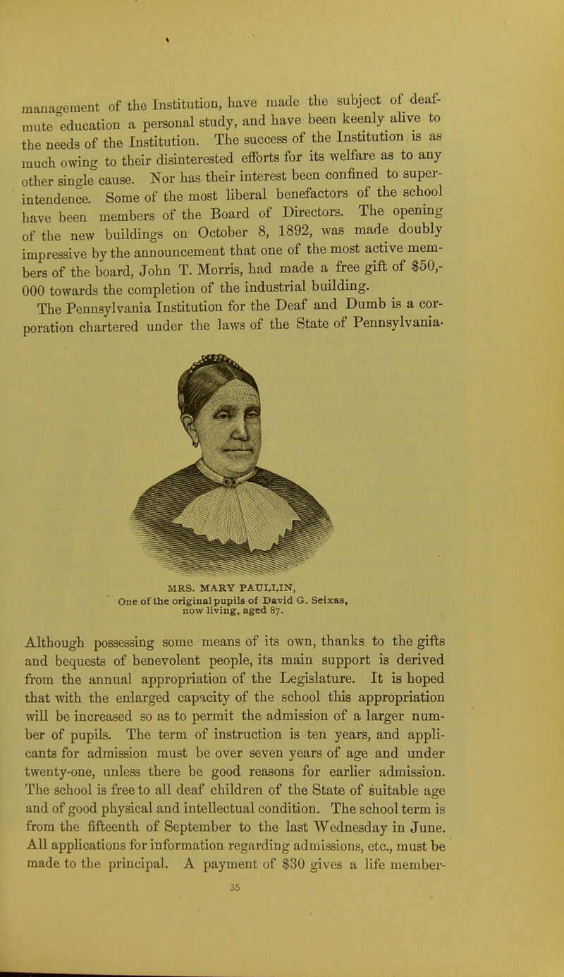 management of the Institution, have made the subject of deaf- mute education a personal study, and have been keenly aUve to the needs of the Institution. The success of the Institution is as much owing to their disinterested efforts for its welfare as to any other single cause. Nor has their interest been confined to super- intendence. Some of the most liberal benefactors of the school have been members of the Board of Directors. The opening of the new buildings on October 8, 1892, was made doubly impressive by the announcement that one of the most active mem- bers of the board, John T. Morris, had made a free gift of $50,- 000 towards the completion of the industrial building. The Pennsylvania Institution for the Deaf and Dumb is a cor- poration chartered under the laws of the State of Pennsylvania- MRS. MARY PAULI.IN, One of the original pupils of David G. Seixas, now living, aged 87. Although possessing some means of its own, thanks to the gifts and bequests of benevolent people, its main support is derived from the annual appropriation of the Legislature. It is hoped that with the enlarged capacity of the school this appropriation will be increased so as to permit the admission of a larger num- ber of pupils. The term of instruction is ten years, and appli- cants for admission must be over seven years of age and under twenty-one, unless there be good reasons for earlier admission. The school is free to all deaf children of the State of suitable age and of good physical and intellectual condition. The school term is from the fifteenth of September to the last Wednesday in June. All applications for information regarding admissions, etc., must be made to the principal. A payment of $30 gives a life member-