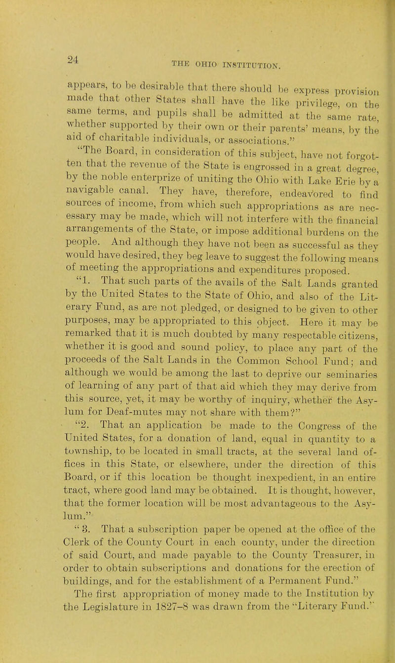 94. THE OHIO INSTITUTION. appears, to be desirable that there should be express provisioi, made that other States shall have the like privilege on the same terms, and pupils shall be admitted at the same rate whether supported by tlieir own or their parents' means, by the aid of charitable individmxls, or associations. The Board, in consideration of this subject, liave not forgot- ten that the revenue of the State is engrossed in a great degree by the noble enterprise of uniting the Ohio with Lake Erie by a navigable canal. They have, therefore, endeavored to find sources of income, from which such appropriations as are nec- essary may be made, which will not interfere with the financial arrangements of the State, or impose additional burdens on the people. And although they have not been as successful as they w^ould have desired, they beg leave to suggest the following means of meeting the appropriations and expenditures proposed. 1. That such parts of the avails of the Salt Lands granted by the United States to the State of Ohio, and also of the Lit- erary Fund, as are not pledged, or designed to be given to other purposes, may be appropriated to this object. Here it may be remarked that it is much doubted by many respectable citizens, whether it is good and sound policy, to place any part of the proceeds of the Salt Lands in the Common School Fund; and although we would be among the last to deprive our seminaries of learning of any part of that aid which they may derive from this source, yet, it may be worthy of inquiry, whether the Asy- lum for Deaf-mutes may not share with them? • 2. That an application be made to the Congress of the United States, for a donation of land, equal in quantity to a township, to be located in small tracts, at the several land of- fices in this State, or elsewhere, under the direction of this Board, or if this location be thought inex^jedient, in an entire tract, where good land may be obtained. It is thought, however, that the former location will be most advantageous to the Asy- lum.  3. That a subscription paper be opened at the office of the Clerk of the County Court in each county, under the direction of said Court, and made jDayable to the County Treasurer, in order to obtain subscriptions and donations for the erection of buildings, and for the establishment of a Permanent Fund. The first appropriation of money made to the Institution by the Legislature in 1827-8 was drawn from the Literary Fund.'