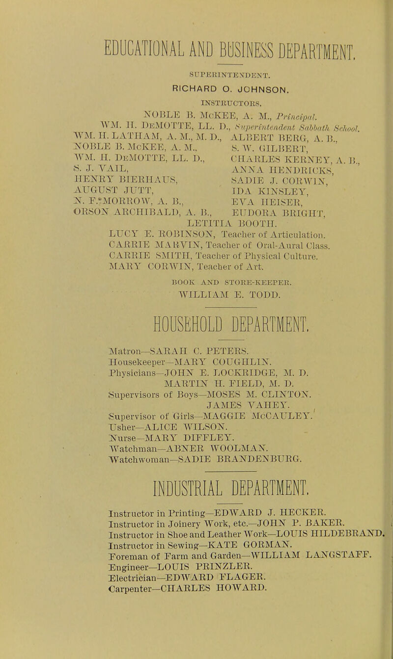 SUPKRl NTE XD T. RICHARD O. JOHNSON. INSTRUCTORS. NOliLE B. McKEE, A. M., Principal. WM. II. DeMOTTE, LL. D., Sapermtmdent Sabbath School WM. II. LxVTIIAM, A. M., M. 1)., ALIJERT 15ERG, A. 15. ^sOBLE B. McKEE, A. M., y. W. (JILBERT WM. H. DkMOTTE, LL. 1)., CHARLES KERNEY, A. B., J. YAIL, A^'NA HENDRICKS HENRY BIERHAUS, SA.DIE J. CORWIX AUGUST JUTT, IDA KINSLEY, r.':MORROW. A. B.. EVA IIEISER, ORSON ARCHIBALD, A. B., EUDORA BRIGHT, LETITIA BOOTH. LUCY E.ROBINSON, Teacher of Articulation. CARRIE MA RVIN, Teaclier of Oral-Aural Class. CARRIE SMITH, Teacher of Physical Culture. MARY CORWIN, Teacher of Art. BOOK AND STORE-KEEPER. WILLIAM E. TODD. HOUSEHOLD DEPARTMENT, Matron—SxlRAII C. PETERS. Housekeeper—MARA COUGIILIN. Physicians-JOHN E. LOCKRIDGE, M. D. MARTIN II. FIELD, M. D. Supervisors of Boys—MOSES M. CLINTON. JAMES YAIIEY. Supervisor of Girls—MAGGIE McCAULEY.' Usher—ALICE WILSON. Nurse-MARY DIEFLEY. Y^atchman—ABNER WOOLMAN. Watchworaan—SADIE BRANDENBURG. INDUSTRIAL DEPARTMENT, Instructor in Printing—EDY'ARD J. HECKER. Instructor in Joinery Work, etc.—JOHN P. BAKER. Instructor in Shoe and Leather Work—LOUIS HILDEBRAND. Instructor in Sewing-KATE GORMAN. Foreman of Farm and Garden—WILLIAM LANGSTAFF. Engineer—LOUIS PRINZLER. Electrician—EDWARD FLAGER. Carpenter—CHARLES HOWARD.