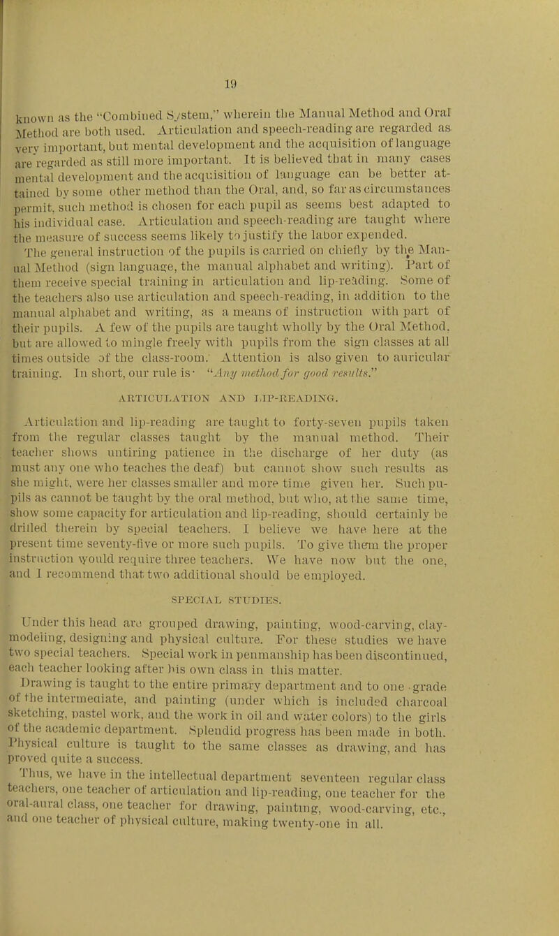 known as the Combined S./stera/' wherein the Manual Method and Oral Method are botli used. Articulation and speech-reading are regarded as very important, but mental development and the acquisition of language are regarded as still more important. It is believed that in many cases mental development and the acquisition of language can be better at- tained by some other method than the Oral, and, so far as circumstances permit, such method is chosen for each pupil as seems best adapted to his individual case. Articulation and speech-reading are taught where the measure of success seems likely to justify the labor expended. The general instruction of the pupils is carried on chiefly by the Man- ual Method (sign language, the manual alphabet and writing). Part of them receive special training in articulation and lip-reading. Some of the teachers also use articulation and speech-reading, in addition to the manual alphabet and writing, as a means of instruction with part of their pupils. A few of the pupils are tauglit wholly by the Oral Method, but are allowed to mingle freely with pupils from the sign classes at all times outside of the class-room. Attention is also given to auricular training. In short, our rule is* '^A»y inethoilfov good results. ARTICULATION AND I,IP-READING. Articulation and lip-reading are taught to forty-seven pupils taken from the regular classes taught by the manual method. Their teacher shows untiring patience in the discharge of her duty (as must any one who teaches the deaf) but cannot show such results as she might, were her classes smaller and more time given her. Such pu- pils as cannot be taught by the oral method, but who, at the same time, show some capacity for articulation and lip-reading, should certainly be drilled tlierein by special teachers. I believe we have here at the present time seventy-five or more such pupils. To give them the proper instruction \yould require three teachers. We have now but the one, and 1 recommend that two additional should be employed. SPECIAL STUDIES. Under this head arc grouped drawing, painting, wood-carving, clay- modeling, designing and physical culture. For these studies we have two special teachers. Special work in penmanship has been discontinued, each teacher looking after his own class in this matter. Drawing is taught to the entire primary department and to one grade of the intermediate, and painting (under which is included charcoal sketcliing, pastel work, and the work in oil and water colors) to the girls of the academic department. Splendid progress has been made in both. Physical culture is taught to the same classes as drawing, and has proved quite a success. Thus, we have in the intellectual department seventeen regular class teachers, one teacher of articulation and lip-reading, one teacher for the oral-aural class, one teacher for drawing, painting, wood-carving, etc., and one teacher of physical culture, making twenty-one in all.