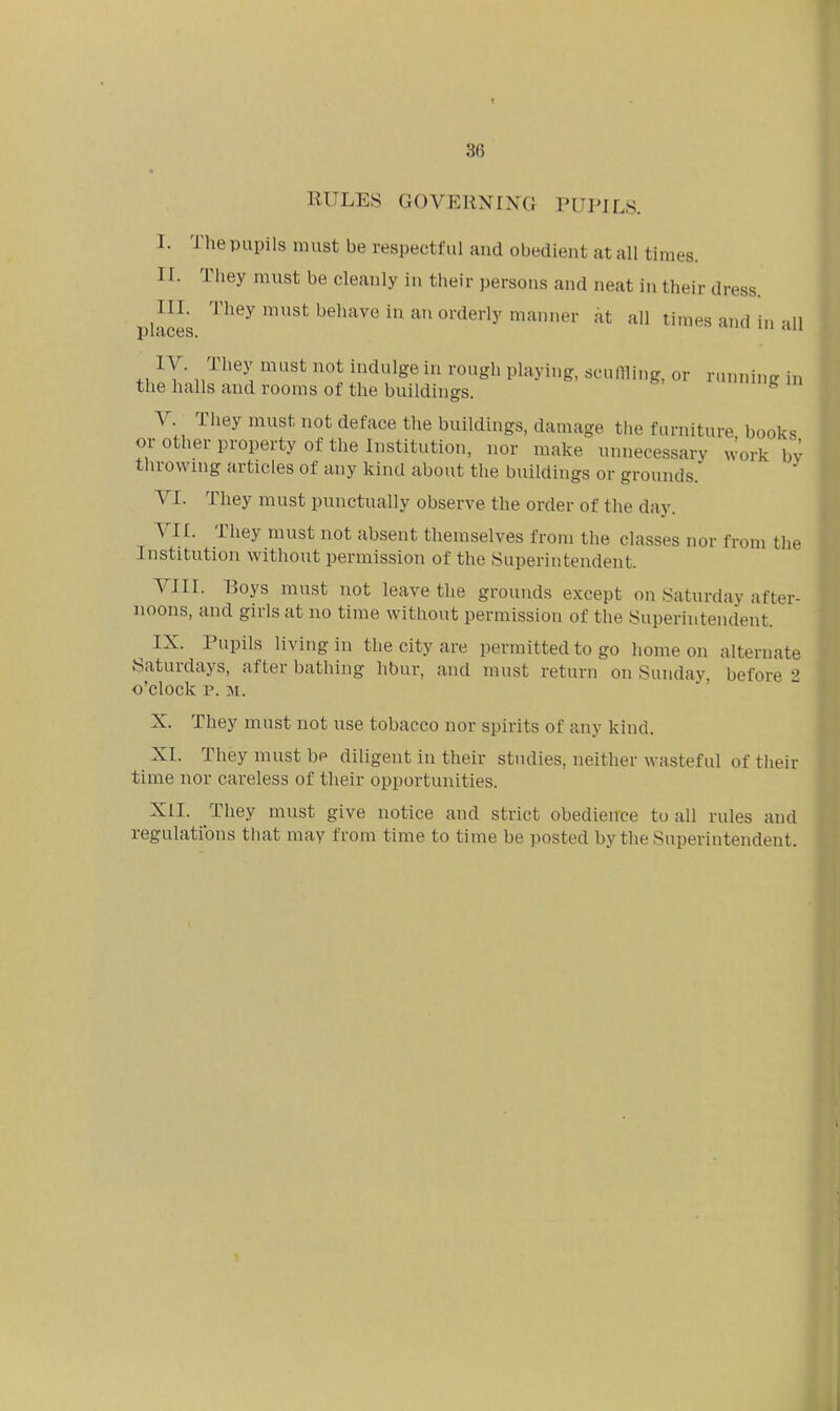 86 RULES GOVERNING PUPILS. rhe pupils must be respectful and obedient at all times. They must be cleanly in their persons and neat in their dress. They must behave in an orderly manner at ail times and in all V. Ihey must not deface the buildings, damage the furniture books or other property of the Institution, nor make unnecessary work bv throwmg articles of any kind about the buildings or grounds. VI. They must punctually observe the order of the day. VII. They must not absent themselves from the classes nor from the Institution without permission of the Superintendent. VIII. Boys must not leave the grounds except on Saturday after- noons, and girls at no time without permission of the Superintendent. ^ IX. Pupils living in the city are permitted to go home on alternate Saturdays, after bathing hbur, and must return on Sunday, before 2 o'clock p. M. X. They must not use tobacco nor spirits of any kind. XL They must be diligent in their studies, neither wasteful of their time nor careless of their opportunities. XII. They must give notice and strict obedience to all rules and regulations that may from time to time be posted by the Superintendent.