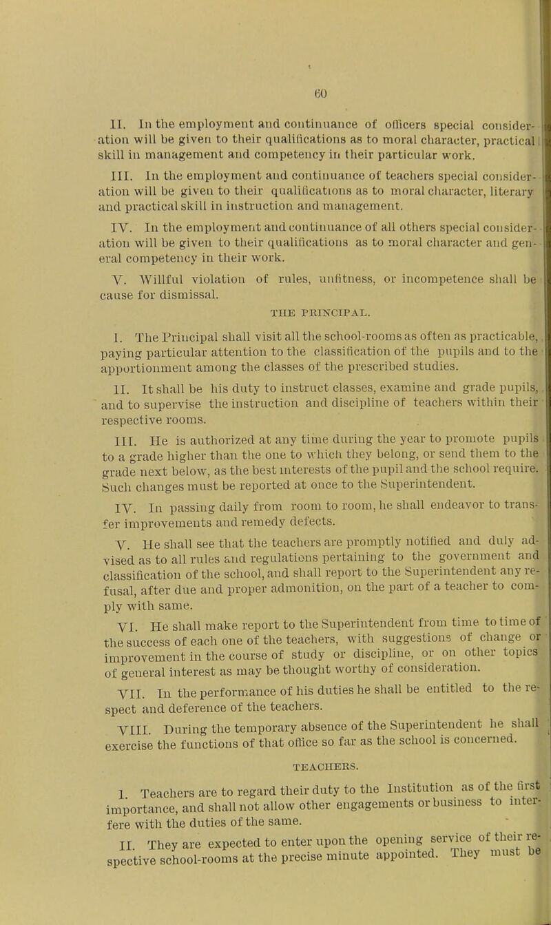 1 II. In the employment and continuance of oflicers special consider- ation will be given to their qualilications as to moral character, practical skill in management and competency in their particular work. III. In the employment and continuance of teachers special consider- ation will be given to their qualilications as to moral character, literary and practical skill in instruction and management. IV. In the employment and continuance of all others special consider- ation will be given to their qualilications as to moral character and gen- eral competency in their work. V. AVillful violation of rules, unfitness, or incompetence shall be cause for dismissal. THE PRINCIPAL. I. The Principal shall visit all the school-rooms as often as practicable,, paying particular attention to the classification of the pupils and to the ■ apportionment among the classes of the prescribed studies. II. It shall be his duty to instruct classes, examine and grade pupils,.  and to supervise the instruction and discipline of teachers within their respective rooms. III. lie is authorized at any time during the year to promote pupils to a grade higher than the one to which they beloug, or send them to the grade next below, as the best interests of the pupil and the school require. Such changes must be reported at once to the Superintendent. IV. In passing daily from room to room, he shall endeavor to trans- fer improvements and remedy defects. V. He shall see that the teachers are promptly notified and duly ad- vised as to all rules and regulations pertaining to the government and classification of the school, and shall report to the Superintendent any re- fusal, after due and proper admonition, on the part of a teacher to com- ply with same. VI. He shall make report to the Superintendent from time to time of the success of each one of the teachers, with suggestions of change or improvement in the course of study or discipline, or on other topics of general interest as may be thought worthy of consideration. VII. In the performance of his duties he shall be entitled to the re- spect and deference of the teachers. VIII During the temporary absence of the Superintendent he shall exercise the functions of that ofiice so far as the school is concerned. TEACHERS. I Teachers are to regard their duty to the Institution as of the fu'st importance, and shall not allow other engagements or busmess to niter- fere with tlie duties of the same. II They are expected to enter upon the opening service of their re- spective school-rooms at the precise minute appointed. They must be