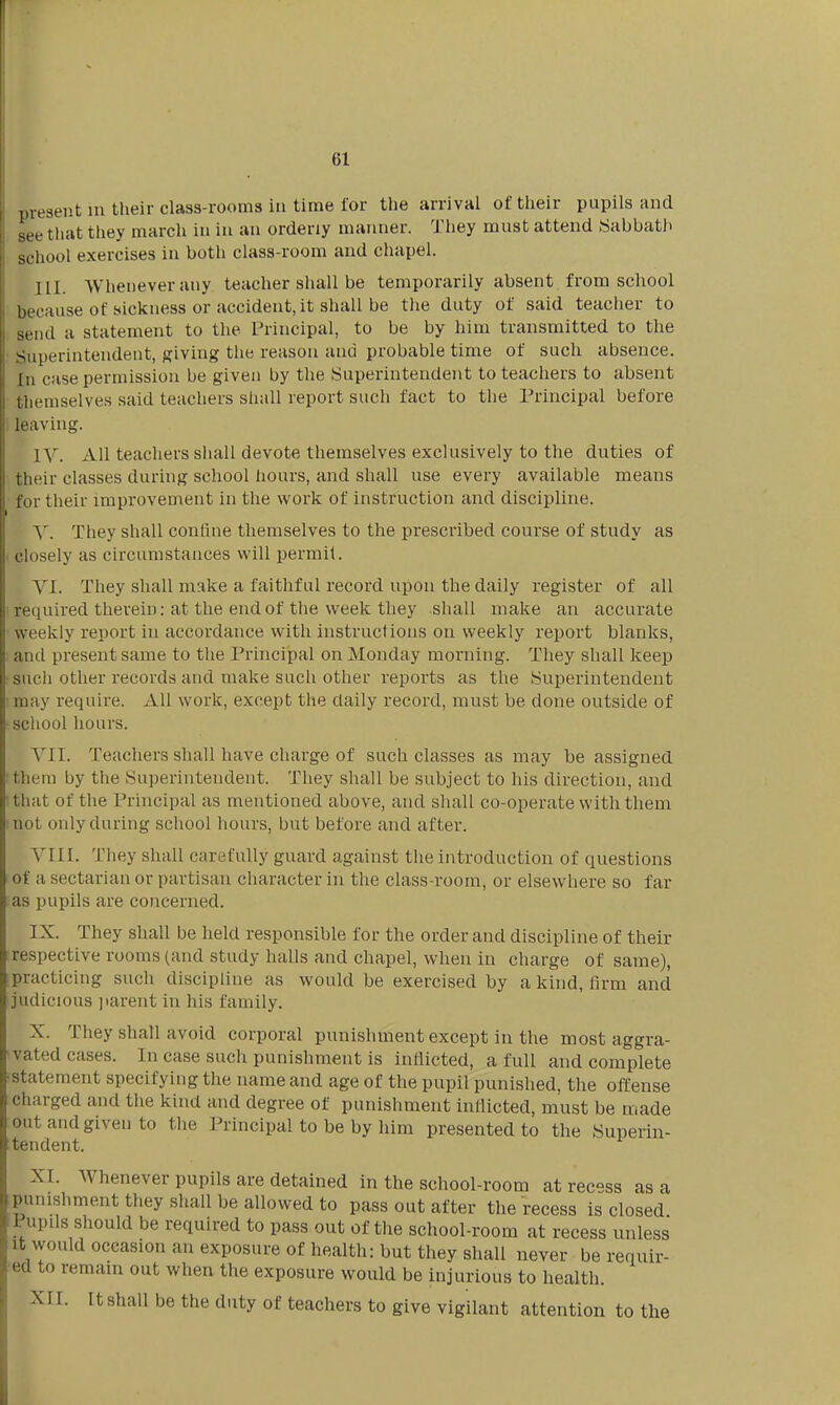 61 1.resent m their class-rooms in time i'or the arrival of their pupils and see tliat they march in in an orderly manner. They must attend Wabbath school exercises in both class-room and chapel. III. Whenever any teacher shall be temporarily absent from school because of sickness or accident, it shall be the duty of said teacher to send a statement to the Principal, to be by him transmitted to the Superintendent, giving the reason and probable time of such absence. In case permission be given by the Superintendent to teachers to absent tliemselves said teachers shall report such fact to the Principal before leaving. IV. All teacliers sliall devote themselves exclusively to the duties of their classes durhig school hours, and shall use every available means for their improvement in the work of instruction and discipline. Y. They shall confine themselves to the prescribed course of study as closely as circumstances will permit. VI. They shall make a faithful record upon the daily register of all required therein: at the end of the week they shall make an accurate weekly report in accordance with instructions on weekly report blanks, and present same to the Prhicipal on Monday morning. They shall keep such other records and make such other reports as the Superintendent may require. All work, except the daily record, must be done outside of school hours. VII. Teachers shall have charge of such classes as may be assigned them by the Superintendent. They shall be subject to his direction, and that of the Principal as mentioned above, and shall co-operate with them not only during school hours, but before and after. VIIL They shall carefully guard against the introduction of questions of a sectarian or partisan character in the class-room, or elsewhere so far as pupils are concerned. IX. They shall be held responsible for the order and discipline of their respective rooms (and study halls and chapel, when in charge of same), practicing such discipline as would be exercised by a kind, firm and judicious jiarent in his family. X. They shall avoid corporal punishment except in the most aggra- vated cases. In case such punishment is inflicted, a full and complete statement specifying the name and age of the pupil punished, the offense charged and the kind and degree of punishment inflicted, must be made out and given to the Principal to be by him presented to the Superin- tendent. XI. Whenever pupils are detained in the school-room at recess as a punishment they shall be allowed to pass out after the recess is closed Pupils should be required to pass out of the school-room at recess unless It would occasion an exposure of health: but they shall never be requir- ed to remain out when the exposure would be injurious to health. XII. It shall be the duty of teachers to give vigilant attention to the