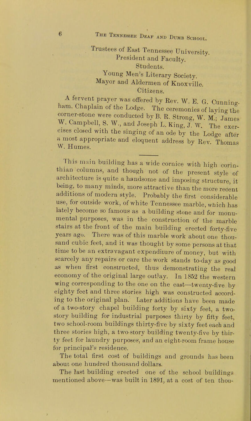 t 6 The Tennessek Deaf and Dumb School. Trustees of East Tennessee University. President and Faculty. Students. Young Men's Literary Society. Mayor and Aldermen of Knoxville. Citizens. A fervent prayer was offered by Rev. W. E. G Cunning hum, Chaplain of the Lodge. The ceremonies of laying the corner-stone were conducted byB. R. Strong, W. M.; James W. Campbell, S. W., and Joseph L. King, J. W. The exer- cises closed with the singing of an ode by the Lodge after a most appropriate and eloquent address by Rev. Thomas W. Humes. I his main building has a wide cornice with high corin- thian columns, and though not of the present style of architecture is quite a handsome and imposing structure, it being, to many minds, more attractive than the more recent additions of modern style. Probably the first considerable use, for outside work, of white Tennessee marble, which has lately become so famous as a building stone and for monu- mental purposes, was in the construction of the marble stairs at the front of the main building erected forty-five years ago. There was of this marble work about one thou- sand cubic feet, and it was thought by some persons at that time to be an extravagant expenditure of money, but with scarcely any repairs or care the work stands to-day as good as when first constructed, thus demonstrating the real economy of the original large outlay. In 1852 the western wing corresponding to the one on the east—twenty-five by eighty feet and three stories high was constructed accord- ing to the original plan. Later additions have been made of a two-story chapel building forty by sixty feet, a two- story building for industrial purposes thirty by fifty feet, two school-room buildings thirty-five by sixty feet each and three stories high, a two story building twenty-five by thir- ty feet for laundry purposes, and an eight-room frame house for principal's residence. The total first cost of buildings and grounds has been about one hundred thousand dollars. The last building erected one of the school buildings mentioned above—was built in 1891, at a cost of ten thou-