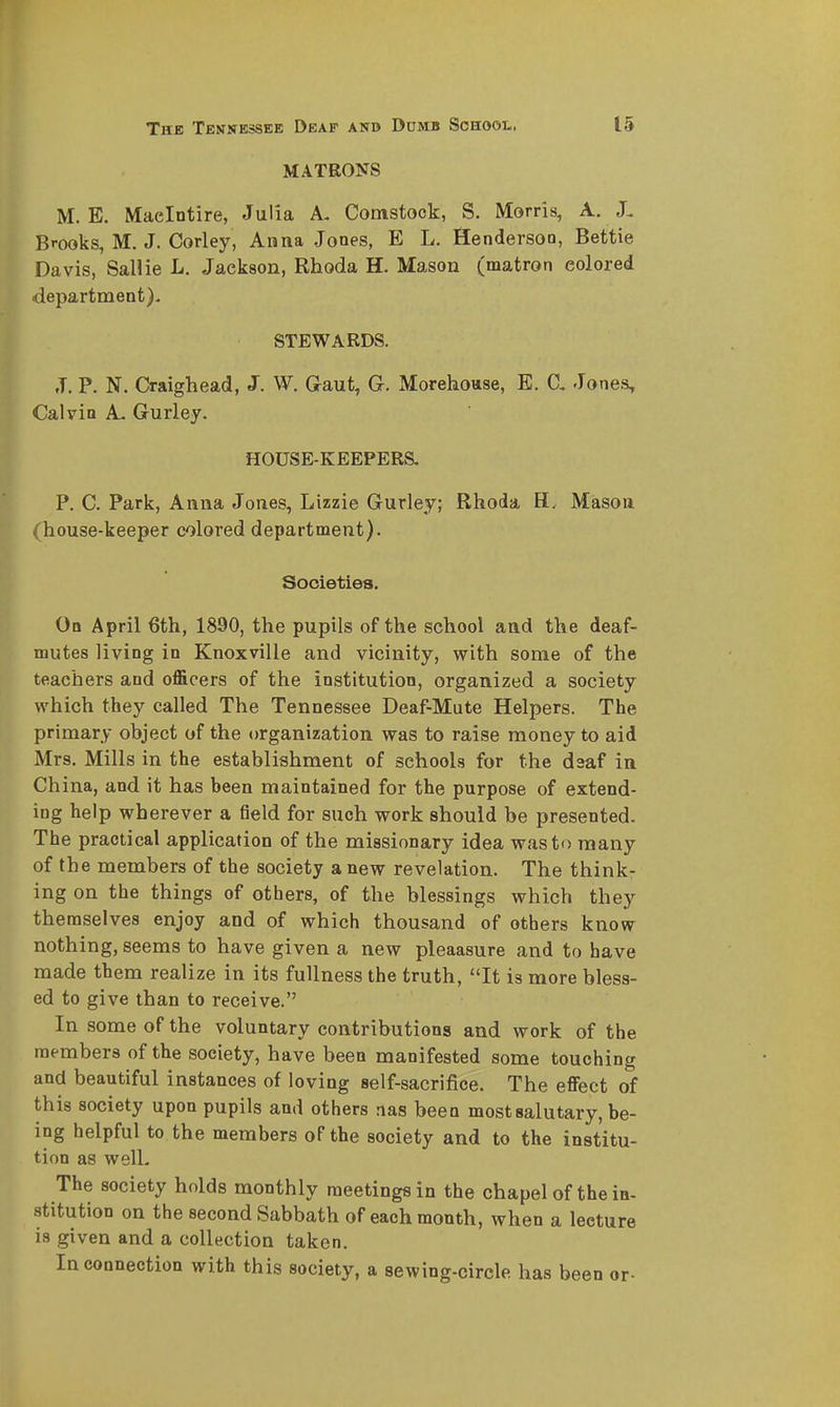 MATRONS M. E. Maelntire, Julia A. Comstock, S. Morris, A. J. Brooks, M. J. Corley, Anna Jones, E L. Henderson, Bettie Davis, SaUie L. Jackson, Rhoda H. Mason (matron colored department). STEWARDS. J. P. N. Craighead, J. W. Gaut, G. Morehouse, E. Jones, Calvin A. Gurlej. HOUSE-KEEPERS. P. C. Park, Anna Jones, Lizzie Gurley; Rhoda H. Mason (house-keeper colored department). Societies. On April 6th, 1890, the pupils of the school and the deaf- mutes living in Knoxville and vicinity, with some of the teachers and officers of the institution, organized a society which they called The Tennessee Deaf-Mute Helpers. The primary object of the organization was to raise money to aid Mrs. Mills in the establishment of schools for the daaf in Ch ina, and it has been maintained for the purpose of extend- ing help wherever a field for such work should be presented. The practical application of the missionary idea was to many of the members of the society a new revelation. The think- ing on the things of others, of the blessings which they themselves enjoy and of which thousand of others know nothing, seems to have given a new pleaasure and to have made them realize in its fullness the truth, It is more bless- ed to give than to receive. In some of the voluntary contributions and work of the members of the society, have been manifested some touching and beautiful instances of loving self-sacrifice. The effect of this society upon pupils and others nas been most salutary, be- ing helpful to the members of the society and to the institu- tion as welL The society holds monthly meetings in the chapel of the in- stitution on the second Sabbath of each month, when a lecture is given and a collection taken. Incoonection with this society, a sewing-circle has been or-