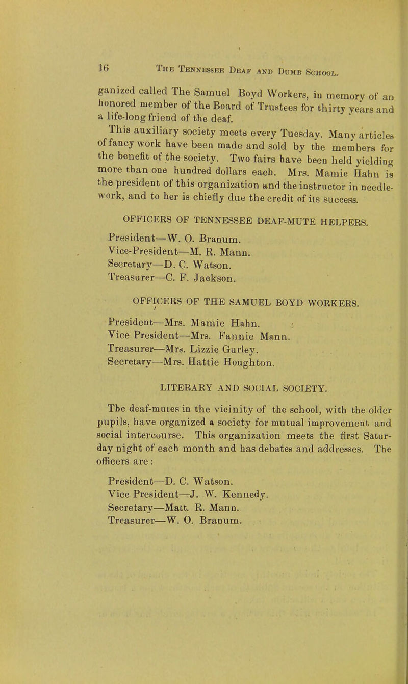 OOL. ganized called The Samuel Boyd Workers, in memory of an honored member of the Board of Trustees for thirty years and 11 life-loDg friend of the deaf. This auxiliary society meets every Tuesday. Many articles of fancy work have been made and sold by the members for the beneat of the society. Two fairs have been held yielding more than one hundred dollars each. Mrs. Mamie Hahn is the president of this organization and the instructor in needle- work, and to her is chiefly due the credit of its success. OFFICERS OF TENNESSEE DEAF-MUTE HELPERS. President—W. O. Branum. Vice-President—M, R. Manu. Secretary—D. C. Watson, Treasurer—C. P. Jackson. OFFICERS OF THE SAMUEL BOYD WORKERS. President—Mrs. Mamie Hahn. Vice President—Mrs. Fannie Mann. Treasurer—Mrs. Lizzie Gurley. Secretary—Mrs. Hattie Houghton. LITERARY AND SOCIAL SOCIETY. The deaf-mutes in the vicinity of the school, with the older pupils, have organized a society for mutual improvement and social intercourse. This organization meets the first Satur- day night of each month and has debates and addresses. The officers are: President—D. C. Watson. Vice President—J. W. Kennedy. Secretary—Matt. R. Mann.