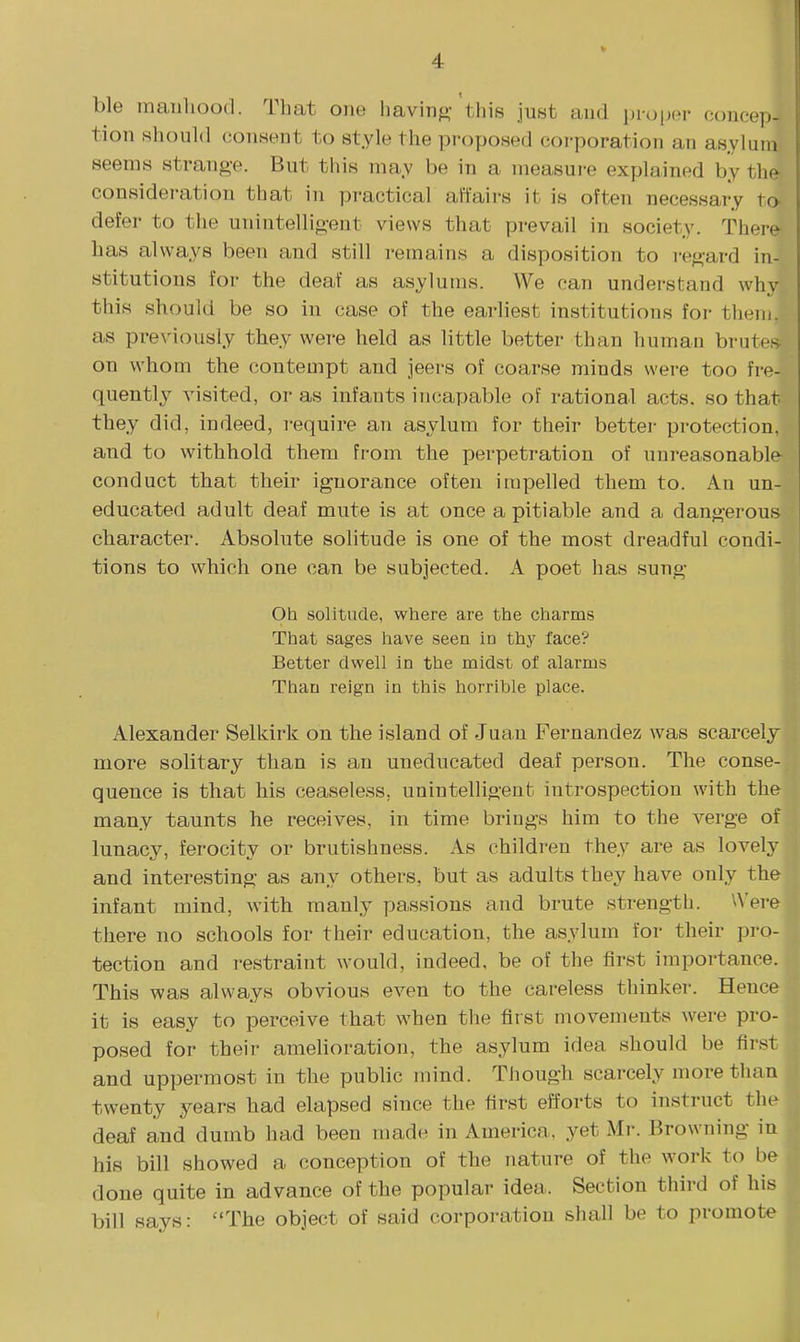 ble maiiliood. That one having-'this just and in-o[nn- concep- tion should consent to style the proposed coi-poration an as.ylum seems strange. But this ma.v be in a measui-e explained by thfr consideration that in practical affairs it is often necessary to defer to the unintellio-ent views that prevail in society. There has always been and still remains a disposition to i*ef^ard in- stitutions for the deaf as asylums. We can understand whv this should be so in case of the earliest institutions for them, as previously they were held as little better than human brutes on whom the contempt and jeers of coarse minds were too fre- quently visited, or as infants incapable of rational acts, so that they did, indeed, require an asylum for their bettei- protection, and to withhold them from the perpetration of unreasonable conduct that their ignorance often impelled them to. An un- educated adult deaf mute is at once a pitiable and a danj^erous character. Absolute solitude is one of the most dreadful condi- tions to which one can be subjected. A poet has sung Oh solitude, where are the charms That sages have seen in thy face? Better dwell in the midst of alarms Than reign in this horrible place. Alexander Selkirk on the island of Juan Fernandez was scarcely more solitary than is an uneducated deaf person. The conse- quence is that his ceaseless, unintelligent introspection with the many taunts he receives, in time brings him to the verge of lunacy, ferocity or brutishness. As children they are as lovely and interesting as any others, but as adults they have only the infant mind, with manly passions and brute strength, \^'ere there no schools for their education, the asylum for their pro- tection and restraint would, indeed, be of the first importance. This was always obvious even to the careless thinker. Hence it is easy to perceive that when the first movements w^ere pro- posed for their amehoration, the asylum idea should be first and uppermost in the public mind. Though scarcely more than twenty years had elapsed since the first efforts to instruct the deaf and dumb had been made in America, yet Mr. Browning in his bill showed a conception of the nature of the work to be I done quite in advance of the popular idea. Section third of his I bill says: The object of said corpoi-ation shall be to promote!