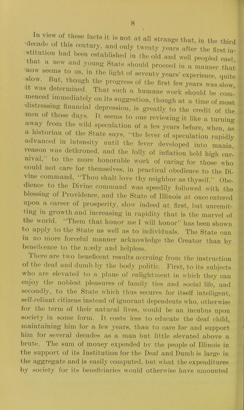 decade of th s century, and only twenty years after tlie first in- t.tut.on had been established in the old and well peopled el that a new and youno- State shonld proceed in a manner that ■slow tir.''' ^^^^'^ q-te It ^^as determined. That such a humane work shpuld be com! menced immediately on its suggestion, though at a time of most ■distressmo- financial depression, is greatly to the credit of the men of those days. It seems to one reviewing it like a turning avvay from the wild speculation of a few years before, when as a historian of the State says, the fever of speculation rapidly advanced in intensity until the fever developed into mania reason was dethroned, and the folly of inflation held high car- nival, ' to the more honorable work of caring for those who could not care for themselves, in practical obedience to the Di- vme command, Thou shalt love thy neighbor as thyself. Obe- dience to the Divine command was speedily followed with the blessing of Providence, and the State of Illinois at once entered upon a career of prosperity, slow indeed at first, but unremit- ting in growth and increasing in rapidity that is the marvel of the world. Them that honor me I will honor has been shown to apply to the State as well as to individuals. The State can in no more forceful manner acknowledge the Creator than by beneficence to the naedy and helpless. There are two beneficent results accruing from the instruction of the deaf and dumb by the body politic. First, to its subjects who are elevated to a plane of enlightment in which they can enjoy the noblest pleasures of family ties and social life, and secondly, to the State which thus secures for itself intelligent, self-reliant citizens instead of ignorant dependents who, otherwise for the term of their natural lives, would be an incubus upon society in some form. It costs less to educate the deaf child, maintaining him for a few years, than to care for and support him for several decades as a man but little elevated above a brute. The sum of money expended by the people of Illinois in the support of its Institution for the Deaf and Dumb is large in the aggregate and is easily computed, but what the expenditures by society for its beneficiaries would otherwise have amounted