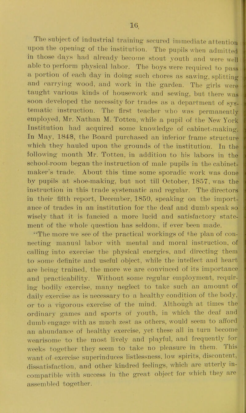 The subject of industrial ti-iiining- secured immediate attenti upon the opening of the institution. The pu|)ils w lien admitted in those da.ys had already become stout youth ;ind were well able to perform physical laboi-. The boys were required to pass a portion of each day in doing such chores as sawing, splitting and carrying wood, and work in the garden. The girls were taught various kinds of housework and sewing, but there was soon developed the necessity for trades as a department of sys- tematic instruction. The first teacher who was permanently employed, Mr. Nathan M. Totten, while a pupil of the New York Institution had acquired some knowledge of cabinet-making. In -May, 1848, the Board purchased an inferior frame structure which they hauled upon the grounds of the institution. In the following month Mr. Totten, in addition to his labors in the school-room began the instruction of male pupils in the cabinet- maker's trade. About this time some sporadic work was done by pupils at shoe-making, but not till October, 1857, was the instruction in this trade systematic and regular. The directors in their fifth report, December, 1859, speaking on the import- ance of trades in an institution for the deaf and dumb speak so wisely that it is fancied a more lucid and satisfactory state- ment of the whole question has seldom, if ever been made. The more we see of the practical workings of the plan of con- necting manual laboi' with mental and moral instruction, of calling into exercise the physical energies, and directing them to some definite and useful object, while the intellect and heart are being trained, the more we are convinced of its importance and practicability. Without some regular employment, requir- ing bodily exercise, many neglect to take such an amount of daily exercise as is necessary to a healthy condition of the body, or to a vigorous exercise of the mind. Although at times the ordinary games and sports of youth, in which the deaf and dumb engage with as much zest as others, would seem to afford an abundan(;e of healthy exercise, yet these all in turn become wearisome to the most lively and playful, and frequently for weeks togethei- they seem to take no pleasure in them. This want of exercise superinduces listlessness. low spirits, discontent, dissatisfaction, and other kindred feelings, which are utterly in- compatible with success in the great object foi- which they are assembled togethei.