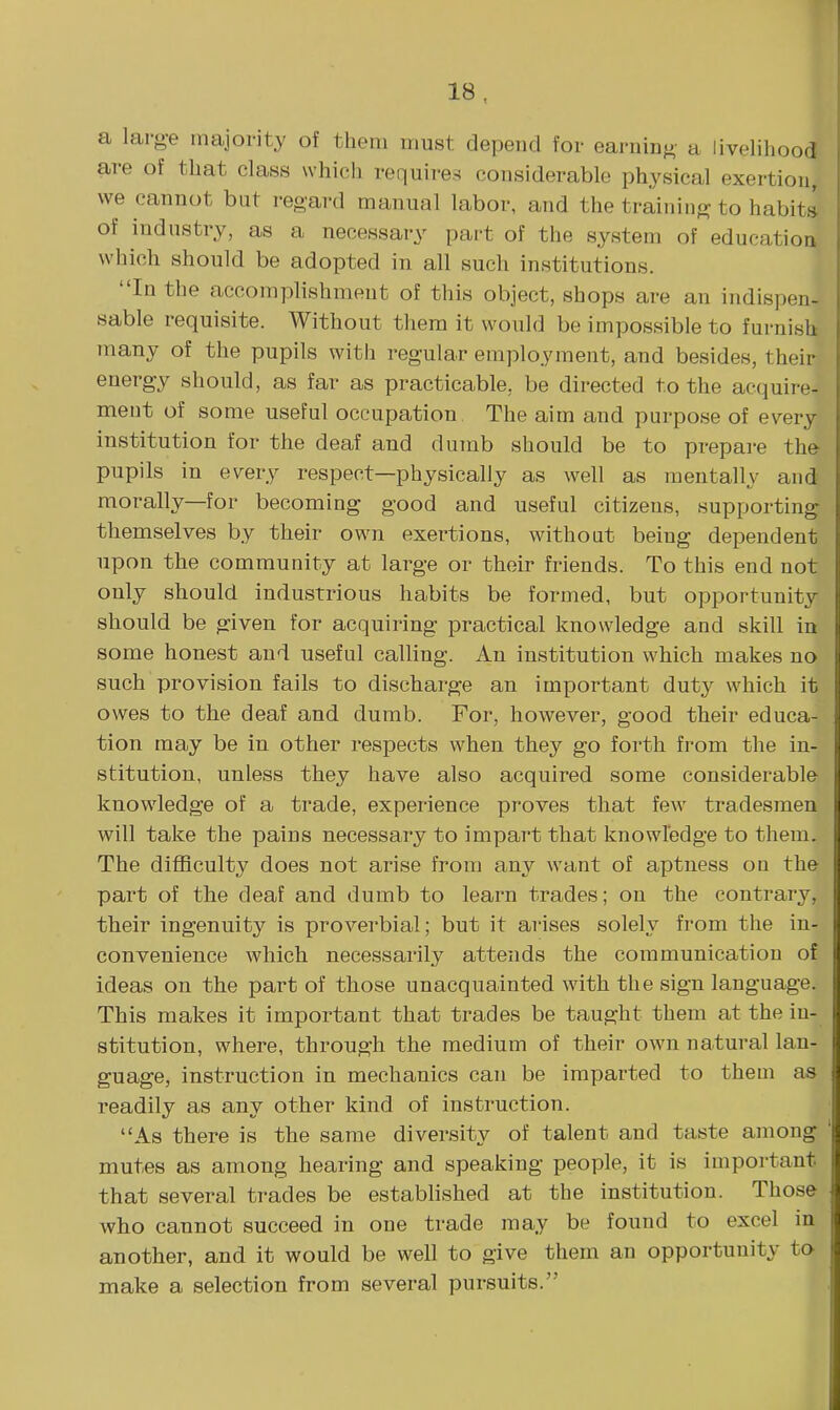 a lai-o-e majority of them must depend for earuin^- a livelihood are of that class which requires considerable physical exertion, we cannot but regard manual labor, and the training to habita of industry, as a necessary part of the system of education which should be adopted in all such institutions. In the accomplishment of this object, shops are an indispen- sable requisite. Without them it would be impossible to furnish many of the pupils with regular employment, and besides, their energy should, as far as practicable, be directed to the acquire- ment of some useful occupation The aim and purpose of every institution for the deaf and dumb should be to prepare the pupils in every respect—physically as well as mentally and morally—for becoming good and useful citizens, supporting- themselves by their own exertions, without being dependent upon the community at large or their friends. To this end not only should industrious habits be formed, but opportunity should be given for acquiring practical knowledge and skill in some honest and useful calling. An institution which makes no such provision fails to discharge an important duty which it owes to the deaf and dumb. For, however, good their educa- tion may be in other respects when they go forth from the in- stitution, unless they have also acquired some considerable knowledge of a trade, experience proves that few tradesmen will take the pains necessary to impart that knowledge to them. The difficulty does not arise from any want of aptness od the part of the deaf and dumb to learn trades; on the contrary, their ingenuity is proverbial; but it arises solely from the in- convenience which necessarily attends the communication of ideas on the part of those unacquainted with the sign language. This makes it important that trades be taught them at the in- stitution, where, through the medium of their own natural lan- guage, instruction in mechanics can be imparted to them as readily as any other kind of instruction. As there is the same diversity of talent and taste among mutes as among hearing and speaking people, it is important that several trades be estabhshed at the institution. Those who cannot succeed in one trade may be found to excel in another, and it would be well to give them an opportunity to make a selection from several pursuits.