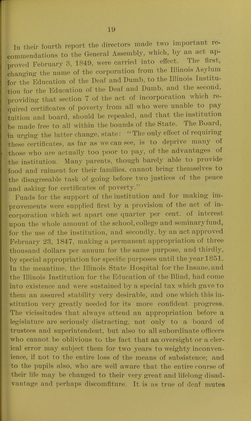 In their fourth report the directors made two important re- commendations to the General Assembly, which, by an act ap- proved February 3, 1849, were carried into effect. The first, chanoing- the name of the corporation from the Illinois Asylum for the Education of the Deaf and Dumb, to the Illinois Institu- tion for the Education of the Deaf and Dumb, and the second, providino- that section 7 of the act of incorporation which re- quired certificates of poverty from all who were unable to pay tuition and board, should be repealed, and that the institution be made free to all within the bounds of the State. The Board, in urging- the latter chang-e, state: The only effect of requiring these certificates, as far as we can see, is to deprive many of those who are actually too poor to pay, of the advantages of the institution. Many parents, though barely able to provide food and raiment for their families, cannot bring themselves to the disagreeable task of going before two justices of the peace and asking for certificates of poverty. Funds for the support of the institution and for making im- provements were supplied first by a provision of the act of in- corporation which set apart one quarter per cent, of interest upon the whole amount of the school, college and seminary fund, for the use of the institution, and secondly, by an act approved February 23, 1847, making a permanent appropriation of three thousand dollars per annum for the same purpose, and thirdly, by special appropriation for specific purposes until the year 1851. In the meantime, the Illinois State Hospital for the Insane, and the Illinois Institution for the Education of the Bhnd, had come into existence and were sustained by a special tax which gave to them an assured stability very desirable, and one which this in- stitution very greatly needed for its more confident progress. The vicissitudes that always attend an appropriation before a legislature are seriously distracting, not only to a board of trustees and superintendent, but also to all subordinate officers who cannot be oblivious to the fact that an oversight or a cler- ical error ina^'' subject them for two years to weight}'^ inconven- ience, if not to the entire loss of the means of subsistence; and to the pupils also, who are well aware that the entire course of their life may be changed to their very great and lifelong disad- vantage and perhaps discomfiture. It is as true of deaf mutes