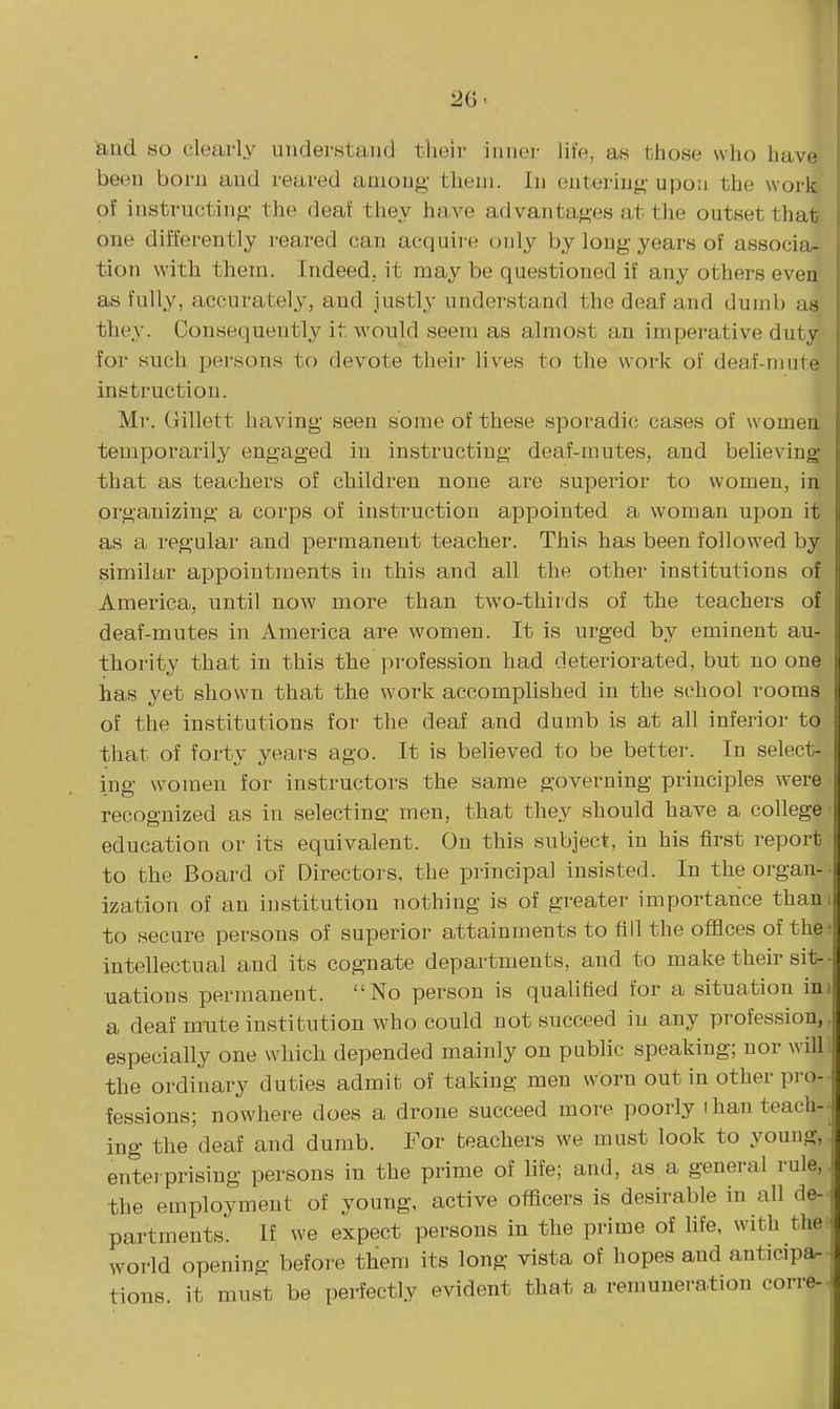 and so clearly understand their inner life, as those who have been born and reared among them. In entering- upon the work of instructing the deaf they have advantages at the outset that one differently reared can acquire only by long years of associa- tion with them. Indeed, it may be questioned if any others even as fully, accurately, and justly understand the deaf and dumb as they. Consequently it would seem as almost an imperative duty for such persons to devote their lives to the work of deaf-mute instruction. Mr. Gillett having seen some of these sporadic cases of women, temporarily engaged in instructing deaf-mutes, and believing- that as teachers of children none are superior to women, in organizing a corps of instruction appointed a woman upon it as a regular and permanent teacher. This has been followed by similar appointments in this and all the other institutions of America, until now more than two-thirds of the teachers of deaf-mutes in America are women. It is urged by eminent au- thority that in this the pi'ofession had deteriorated, but no one has yet shown that the work accomplished in the school rooms of the institutions for tlie deaf and dumb is at all inferior to that of forty years ago. It is believed to be better. In select- ing women for instructors the same governing principles were recognized as in selecting men, that they should have a college ■ education or its equivalent. On this subject, in his first report to the Board of Directors, the principal insisted. In the organ- ization of an institution nothing is of greater importance than to secure persons of superior attainments to fill the offices of the intellectual and its cognate departments, and to make their sit-- uations permanent. No person is qualified for a situation ini a deaf mute institution who could not succeed in any profession, especially one which depended mainly on public speaking; nor will the ordinary duties admit of taking men worn out in other pro- fessions; nowhere does a drone succeed more poorly ihanteach-- ing the deaf and dumb. For teachers we must look to young, entei prising persons in the prime of life; and, as a general i-ule, the employment of young, active officers is desirable in all de- ^ partments. If we expect persons in the prime of life, with the world opening before them its long vista of hopes and anticipa-^ tions it must be perfectly evident that a remuneration corre- '