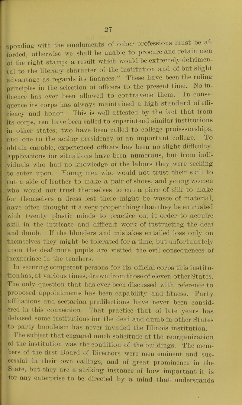 sponclinc.- with the emoluments of other professions must be af- forded, otherwise we shall be unable to procure and retain men of the right stamp; a result which would be extremely detrimen- tal to th°e literary character of the institution and of but slight advantage as regards its finances. These have been the ruling principles in the selection of officers to the present time. No in- fluence has ever been allowed to contravene them. In conse- quence its corps has always maintained a high standard of effi- ciency and honor. This is well attested by the fact that from its corps, ten have been called to superintend similar institutions in other states; two have been called to college professorships, and one to the acting presidency of an important college. To obtain capable, experienced officers has been no slight difficulty. Apphcations for situations have been numerous, but from indi- viduals who had no knowledge of the labors they were seeking to enter upon. Young men who would not trust their skill to cut a side of leather to make a pair of shoes, and young women who would not trust themselves to cut a piece of silk to make for themselves a dress lest there might be waste of material, have often thought it a very proper thing that they be entrusted with twenty plastic minds to practice on, it order to acquire skill in the intricate and difficult work of instructing the deaf and dumb. If the blunders and mistakes entailed loss only on themselves they might be tolerated for a time, but unfortunately upon the deaf-mute pupils are visited the evil consequences of inexperince in the teacher-s. In securing competent persons for its official corps this institu- tion has, at various times, drawn from those of eleven other States. The only question that has ever been discussed with reference to proposed appointments has been capability and fitness. Party affiliations and sectarian predilections have never been consid- ered in this connection. That practice that of late years has debased some institutions for the deaf and dumb in other States to party boodleism has never invaded the Illinois institution. The subject that engaged much solicitude at the reorganization of the institution was the condition of the buildings. The mem- bers of the first Board of Directors were men eminent and suc- cessful in their own callings, and of great prominence in the State, but they are a sti-iking instance of how important it is for any enterprise to be directed by a mind that understands