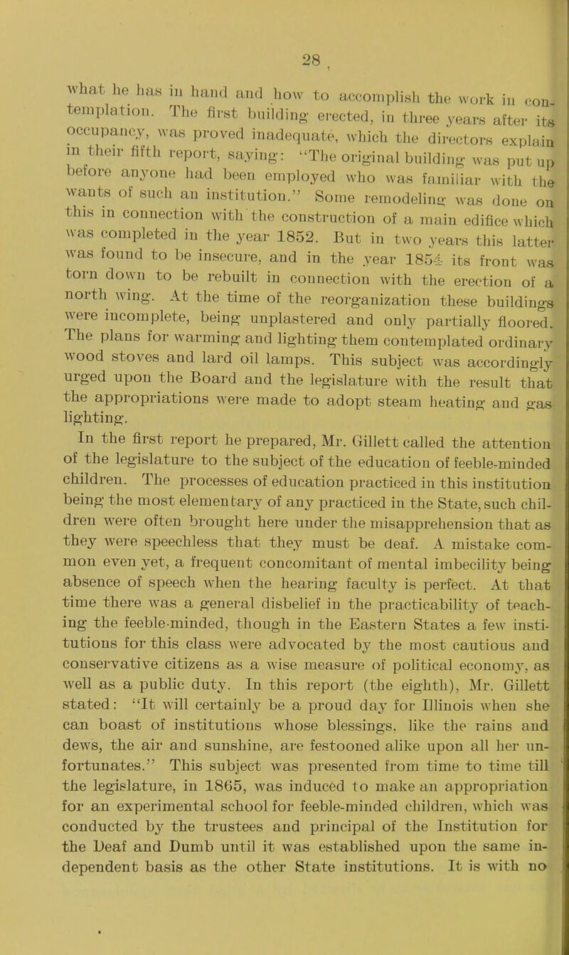 Avhat he has in hand and how to accomplish the work in eon teniplation. The first building- erected, in three years after^ts occupancy, was proved inadequate, which the directors explain m their fifth report, saying: The original building was put up before anyone had been employed who was fa,miliar with the wants, of such an institution. Some reraodehng was done on this in connection with the construction of a main edifice which ^v•as completed in the year 1852. But in two years this latter was found to be insecure, and in the year 185-1- its front was torn down to be rebuilt in connection with the erection of a north wing. At the time of the reorganization these buildings were incomplete, being unplastered and only partially floored. The plans for warming and lighting them contemplated ordinary wood stoves and lard oil lamps. This subject was accordingly urged upon the Board and the legislature with the result that the appropriations were made to adopt steam heating and gas lighting. In the first report he prepared, Mr. Gillett called the attention of the legislature to the subject of the education of feeble-minded children. The processes of education practiced in this institution being the most elementary of any practiced in the State, such chil- dren were often brought here under the misapprehension that as they were speechless that they must be deaf. A mistake com- mon even yet, a frequent concomitant of mental imbecility being absence of speech when the hearing faculty is perfect. At that time there was a general disbelief in the practicability of tsach- ing the feeble-minded, though in the Eastern States a few insti- tutions for this class were advocated by the most cautious and conservative citizens as a wise measure of political economy, as well as a public duty. In this report (the eighth), Mr. Gillett stated: It will certainly be a proud day for Illinois when she can boast of institutions whose blessings, like the rains and dews, the air and sunshine, are festooned alike upon all her un- fortunates. This subject was presented from time to time till the legislature, in 1865, was induced to make an appropriation for an experimental school for feeble-minded children, which was conducted by the trustees and principal of the Institution for the Deaf and Dumb until it was established upon the same in- dependent basis as the other State institutions. It is with no