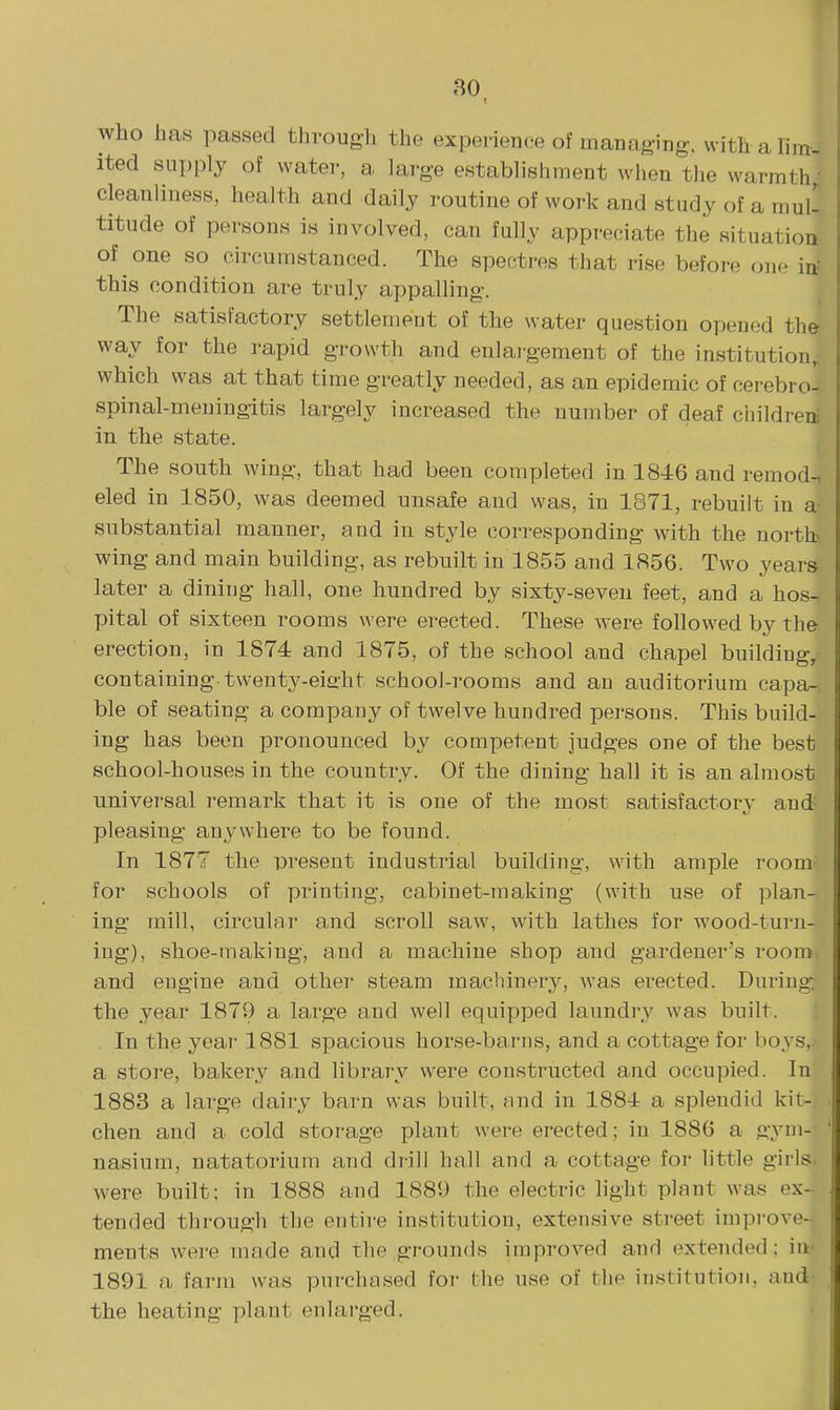 who has passed through the experience of managing, withahm- ited supply of water, a large establishment when the warmth, cleanliness, health and daily routine of work and study of a mull titude of persons is involved, can fully appreciate the situation of one so circumstanced. The spectres that rise before one in- this condition are truly appalling. The satisfactory settlement of the water question opened the way for the rapid growth and enlai-gement of the institution, which was at that time greatly needed, as an epidemic of cerebro- spinal-meningitis largely increased the number of deaf cliildrea in the state. The south wing, that had been completed in 1846 and remod-, eled in 1850, was deemed unsafe and was, in 1871, rebuilt in a substantial manner, and in style corresponding with the nortb wing and main building, as rebuilt in 1855 and 1856. Two years later a dining hall, one hundred by sixty-seven feet, and a hos^ pital of sixteen rooms were erected. These were followed by the erection, in 1874 and 1875, of the school and chapel building, containing twenty-eiaht school-rooms and an auditorium capa- ble of seating a company of twelve hundred persons. This build- ing has been pronounced by competent judges one of the best school-houses in the country. Of the dining hall it is an almost universal remark that it is one of the most satisfactory and pleasing anywhere to be found. In 1877 the present industrial building, with ample room for schools of printing, cabinet-making (with use of plan- ing mill, circular and scroll saw, with lathes for wood-turn- ing), shoe-making, and a machine shop and gardener's room- and engine and other steam macbinerj^, was erected. During: the year 1879 a large and well equipped laundry was built. In the year 1881 spacious horse-barns, and a cottage for boys,.- a store, bakery and library were constructed and occupied. In 1883 a large dairy barn was built, and in 1884 a splendid kit- chen and a cold storage plant were erected; in 1886 a gym- nasium, natatorium and drill hall and a cottage for little girls, were built; in 1888 and 1889 the electric light plant was ex- tended through the entire institution, extensive street improve- ments were made and the grounds improved and extended; in 1891 a farm was purchased for the use of the institution, and- the heating plant enlarged.