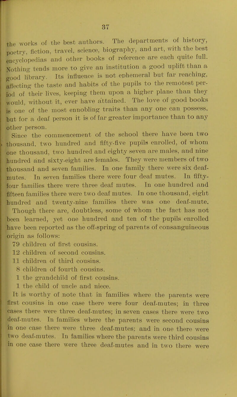 37 I the works of the best authors. The departments of history, I poetry, fiction, travel, science, biography, and art, with the best I encyclopedias and other books of reference are each quite full, i Nothing tends more to give an institution a good uplift than a ] good Hbrary. Its influence is not ephemeral but far reaching, j affecting the taste and habits of the pupils to the remotest per- , iod of their lives, keeping them upon a higher plane than they would, without it, ever have attained. The love of good books is one of the most ennobling traits than any one can possess, but for a deaf person it is of far greater importance than to any I other person. Since the commencement of the school there have been two I thousand, two hundred and fifty-five pupils enrolled, of whom one thousand, two hundred and eighty seven are males, and nine hundred and sixty-eight are females. They were members of two thousand and seven families. In one family there were six deaf- mutes. In seven famihes there were four deaf mutes. In fifty- four families there were three deaf mutes. In one hundred and fifteen families there were two deaf mutes. In one thousand, eight hundred and twenty-nine families there was one deaf-mute. Though there are, doubtless, some of whom the fact has not been learned, yet one hundred and ten of the pupils enrolled have been reported as the off-spring of parents of consanguineous origin as follows: 79 children of first cousins. 12 children of second cousins, 11 children of third cousins. 8 children of fourth cousins. 1 the grandchild of first cousins. 1 the child of uncle and niece. It is worthy of note that in families where the parents were first cousins in one case there were four deaf-mutes; in three cases there were three deaf-mutes; in seven cases there were two deaf-mutes. In families where the parents were second cousins in one case there were three deaf-mutes; and in one there were two deaf-mutes. In families where the parents were third cousins in one case there were three deaf-mutes and in two there were i