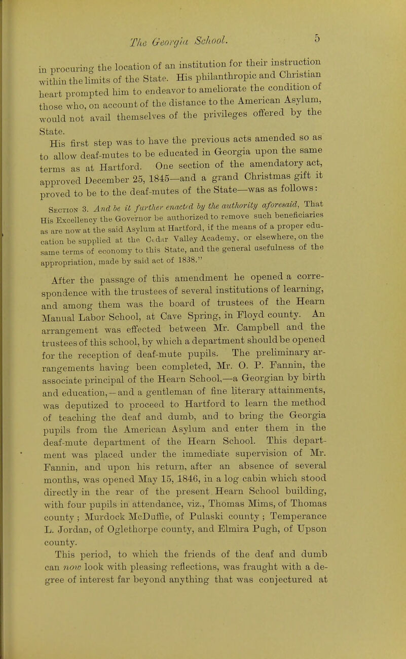 in procuring the location of an institution for their mstmc ion ^dthin the limits of the State. His philanthropic and Christian heart prompted him to endeavor to ameliorate the condition of those who, on account of the distance to the American Asylum, would not avail themselves of the privileges offered by the State. , His first step was to have the previous acts amended so as to allow deaf-mutes to be educated in Georgia upon the same terms as at Hartford. One section of the amendatory act, approved December 25, 1845-and a grand Christmas gift it proved to be to the deaf-mutes of the State—was as follows: Section 3. And be it farther enacted by the authority aforesaid, That His Excellency the Governor be authorized to remove such beneficiaries as are now at the said Asylum at Hartford, if the means of a proper edu- cation be supplied at the, Ccdia- Valley Academy, or elsewhere, on the same terms of economy to this State, and the general usefulness of the appropriation, made by said act of 1838. After the passage of this amendment he opened a corre- spondence with the trustees of several institutions of learning, and among them was the board of trustees of the Hearn Manual Labor School, at Cave Spring, in Floyd county. An arrangement was effected between Mr. Campbell and the trustees of this school, by which a department should be opened for the reception of deaf-mute pupils. The preliminary ar- rangements having been completed, Mr. O. P. Fannin, the associate principal of the Hearn School,—a Georgian by birth and education, —and a gentleman of fine literary attainments, was deputized to proceed to Hartford to learn the method of teaching the deaf and dumb, and to bring the Georgia pupils from the American Asylum and enter them in the deaf-mute department of the Hearn School. This depart- ment was placed under the immediate supervision of Mr. Fannin, and upon his return, after an absence of several months, was opened May 15, 1846, in a log cabin which stood directly in the rear of the present, Hearn School building, with four pupils in attendance, viz., Thomas Mims, of Thomas county ; Murdock McDuffie, of Pulaski county ; Temperance L. Jordan, of Oglethorpe county, and Elmira Pugh, of Upson county. This period, to which the friends of the deaf and dumb can now look with pleasing reflections, was fraught with a de- gree of interest far beyond anything that was conjectured at