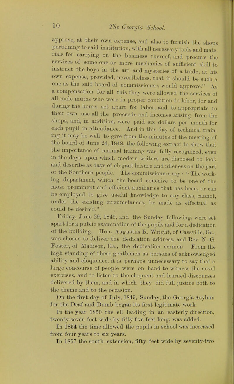 approve, at their own expense, and also to furnish the shops pertammg to said institution, with all necessary lools and mate- rials for carrying on the business thereof, and procure the services of some one or more mechanics of sufficient skill to instruct the boys in the art and mysteries of a trade, at his own expense, provided, nevertheless, that it should be such a one as the said board of commissioners would approve. As a compensation for all this they were allowed the services of all male mutes who were in proper condition to labor, for and during the hours set apart for labor, and to appro^Driate to their own use all the proceeds and incomes arising from the shops, and, in addition, were paid six dollars per month for each pupil in attendance. And in this day of technical train- ing it may be well to give from the minutes of the meeting of the board of June 24, 1848, the following extract to show that the importance of manual training was fully recognized, even in the days upon which modern writers are disposed to look and describe as days of elegant leisure and idleness on the part of the Southern people. The commissioners say:  The work- ing department, which the board conceive to be one of the most prominent and efficient auxiliaries that has been, or can be employed to give useful knowJedge to any class, cannot, under the existing circumstances, be made as effectual as could be desired. Friday, June 29, 1849, and the Sunday following, were set apart for a public examination of the pupils and for a dedication of the building. Hon. Augustus E. Wright, of Cassville, Ga.. was chosen to deliver the dedication address, and Eev. N. G. roster, of Madison, Ga., the dedication sermon. From the high standing of these gentlemen as persons of acknowledged ability and eloquence, it is perhaps unnecessary to say that a large concourse of people were on hand to witness the novel exercises, and to listen to the eloquent and learned discourses delivered by them, and in which they did full justice both to the theme and to the occasion. On the first day of July, 1849, Sunday, the Georgia Asylum for the Deaf and Dumb began its first legitimate work. In the year 1850 the ell leading in an easterly direction, twenty-seven feet wide by fifty-five feet long, was added. In 1854 the time allowed the pupils in school was increased from four years to six years. In 1857 the south extension, fifty feet wide by seventy-two