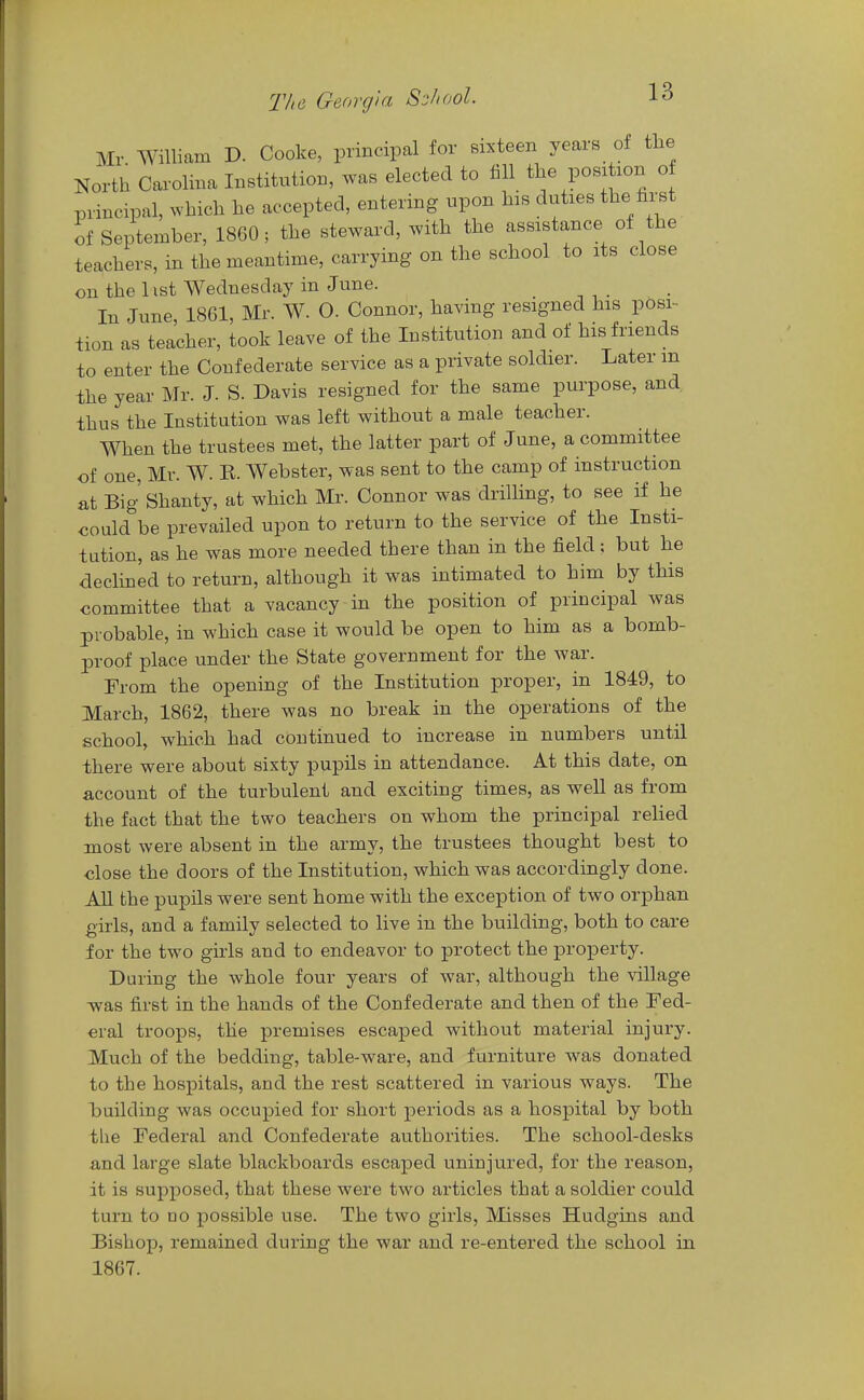 Mr William D. Cooke, principal for sixteen years of the North Carolina Institution, was elected to fill the position o principal, which he accepted, entering upon his duties the first of September, 1860; the steward, with the assistance of the teachers, in the meantime, carrying on the school to its close on the list Wednesday in June. In June 1861, Mr. W. O. Connor, having resigned his posi- tion as teacher, took leave of the Institution and of his friends to enter the Confederate service as a private soldier. Later m the year Mr. J. S. Davis resigned for the same purpose, and thus the Institution was left without a male teacher. When the trustees met, the latter part of June, a committee of one, Mr. W. E. Webster, was sent to the camp of instruction at Big Shanty, at which Mr. Connor was drilling, to see if he oould be prevailed upon to return to the service of the Insti- tution, as he was more needed there than in the field: but he declined to return, although it was intimated to him by this committee that a vacancy in the position of principal was probable, in which case it would be open to him as a bomb- proof place under the State government for the war. From the opening of the Institution proper, in 1849, to March, 1862, there was no break in the operations of the school, which had continued to increase in numbers until there were about sixty pupils in attendance. At this date, on account of the turbulent and exciting times, as well as from the fact that the two teachers on whom the principal relied most were absent in the army, the trustees thought best to close the doors of the Institution, which was accordingly done. All the pupils were sent home with the exception of two orphan girls, and a family selected to live in the building, both to care for the two girls and to endeavor to protect the property. During the whole four years of war, although the village was first in the hands of the Confederate and then of the Fed- eral troops, the premises escaped without material injury. Much of the bedding, table-ware, and furniture was donated to the hospitals, and the rest scattered in various ways. The building was occupied for short periods as a hospital by both the Federal and Confederate authorities. The school-desks and large slate blackboards escaped uninjured, for the reason, it is supposed, that these were two articles that a soldier could turn to no possible use. The two girls, Misses Hudgins and Bishop, remained during the war and re-entered the school in 1867.