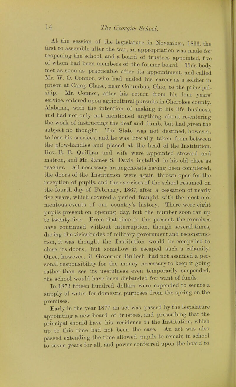 At the session of the legislature in November, 1866, the first to assemble after the war, an appropriation was made for reopening the school, and a board of trustees appointed, five of whom had been members of the former board. This body met as soon as practicable after its appointment, and called Mr. W. 0. Connor, who had ended his career as a soldier in prison at Camp Chase, near Columbus, Ohio, to the principal- ship. Mr. Connor, after his return from his four years' service, entered upon agricultural pursuits in Cherokee county, Alabama, with the intention of making it his life business, and had not only not mentioned anything about re-entering the work of instructing the deaf and dumb, but had given the subject no thought. The State was not destined, however, to lose his services, and he was literally taken from between the plow-handles and placed at the head of the Institution. Bev. B. B. Quillian and wife were appointed steward and matron, and Mr. James S. Davis installed in his old place as teacher. All necessary arrangements having been completed, the doors of the Institution were again thrown open for the reception of pupils, and the exercises of the school resumed on the fourth day of February, 1867, after a cessation of nearly five years, which covered a period fraught with the most mo- mentous events of our country's history. There were eight pupils present on opening day, but the nuinber soon ran up to twenty-five. From that time to the present, the exercises have continued without interruption, though several times, during the vicissitudes of military government and reconstruc- tion, it was thought the Institution would be compelled to close its doors; but somehow it escaped such a calamity. Once, however, if Governor Bulloch had not assumed a j)er- sonal responsibility for the money necessary to keep it going rather than see its usefulness even temporarily suspended, the school would have been disbanded for want of funds. In 1873 fifteen hundred dollars were expended to secure a supply of water for domestic purposes from the spring on the premises. Early in the year 1877 an act was passed by the legislature appointing a new board of trustees, and prescribing that the principal should have his residence in the Institution, which up to this time had not been the case. An act was also passed extending the time allowed pupils to remain in school to seven years for all, and power conferred upon the board to