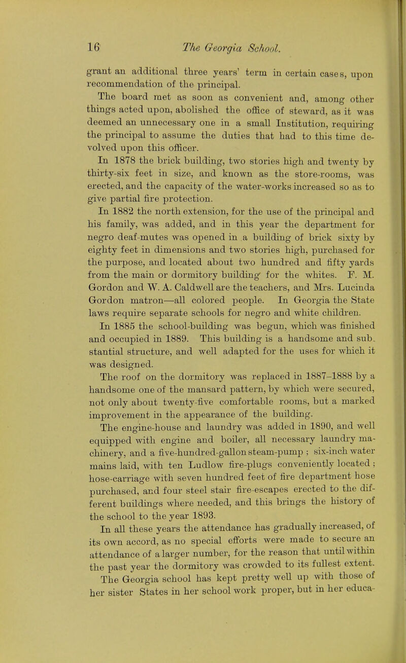 grant an additional three years' term in certain cases, upon recommendation of the principal. The board met as soon as convenient and, among other things acted upon, abolished the office of steward, as it was deemed an unnecessary one in a small Institution, requiring the principal to assume the duties that had to this time de- volved upon this officer. In 1878 the brick building, two stories high and twenty by thirty-six feet in size, and known as the store-rooms, was erected, and the capacity of the water-works increased so as to give partial fire protection. In 1882 the north extension, for the use of the principal and his family, was added, and in this year the department for negro deaf-mutes was opened in a building of brick sixty by eighty feet in dimensions and two stories high, purchased for the purpose, and located about two hundred and fifty yards from the main or dormitory building for the whites. F. M. Gordon and W. A. Caldwell are the teachers, and Mrs. Lucinda Gordon matron—all colored people. In Georgia the State laws require separate schools for negro and white children. In 1885 the school-building was begun, which was finished and occupied in 1889. This building is a handsome and sub. stantial structure, and well adajjted for the uses for which it was designed. The roof on the dormitory was replaced in 1887-1888 by a handsome one of the mansard pattern, by which were secured, not only about twenty-five comfortable rooms, but a marked improvement in the appearance of the building. The engine-house and laundry was added in 1890, and well equipped with engine and boiler, all necessary laundry ma- chinery, and a five-hundred-gallon steam-pump ; six-inch water mains laid, with ten Ludlow fire-plugs conveniently located; hose-carriage with seven hundred feet of fire department hose purchased, and four steel stair fire-escapes erected to the dif- ferent buildings where needed, and this brings the history of the school to the year 1893. In all these years the attendance has gradually increased, of its own accord, as no special efforts were made to secure an attendance of a larger number, for the reason that until within the past year the dormitory was crowded to its fullest extent. The Georgia school has kept pretty well up with those of her sister States in her school work proper, but in her educa-