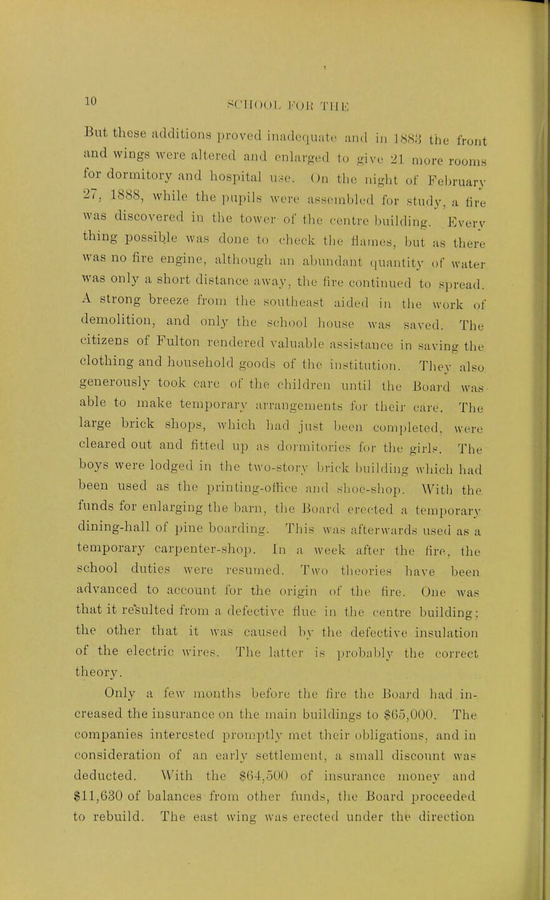 10 SCIlOOl, l.-(Jl{ 'I'llK But these additions proved inadequate iuid in \mH the front and wings were altered and onhirged to ujvc; 2] more rooms for dormitory and hospital u:,e. On the ni,tri,t of February 27, 1888, while the jiupilf^ were assembled for study, a lire was discovered in tlie tower of the centre building. Everv thing possible was done to check tlie Ihunes, but as there was no fire engine, although an abundant (juantity of water was only a short distance away, tlie lire continued to spread. A strong breeze from the southeast aided in the work of demolition, and only the school house was saved. The citizens of Fulton rendered valuable assistance in saving the clothing and household goods of the institution. They also generously took care of the children until the Board was able to make temporary arrangements for their care. The large brick shops, which had just been completed, were cleared out and fitted up as dormitories for tlie girl.*--. The boys were lodged in the two-story brick building which had been used as the printing-oflice and slioe-shop. With the funds for enlarging the barn, the Board erected a temporary dining-hall of pine boarding. This w as afterwards used as a temporary carpenter-shop. In a week after the fire, the school duties were I'esumed. Two theories have been advanced to account for the origin of the fire. One was that it re'sulted from a defective fine in the centre buildins; the other that it was caused by the defective insulation of the electric wires. The latter is probably the correct theorv. Only a few months before the fire the Board had in- creased the insurance on the main buildings to $65,000. The companies interested promptly met their obligations, and in consideration of an early settlement, a small discount was deducted. With the $64,500 of insurance money and $11,630 of balances from other funds, the Board proceeded to rebuild. The east wing was erected under the direction