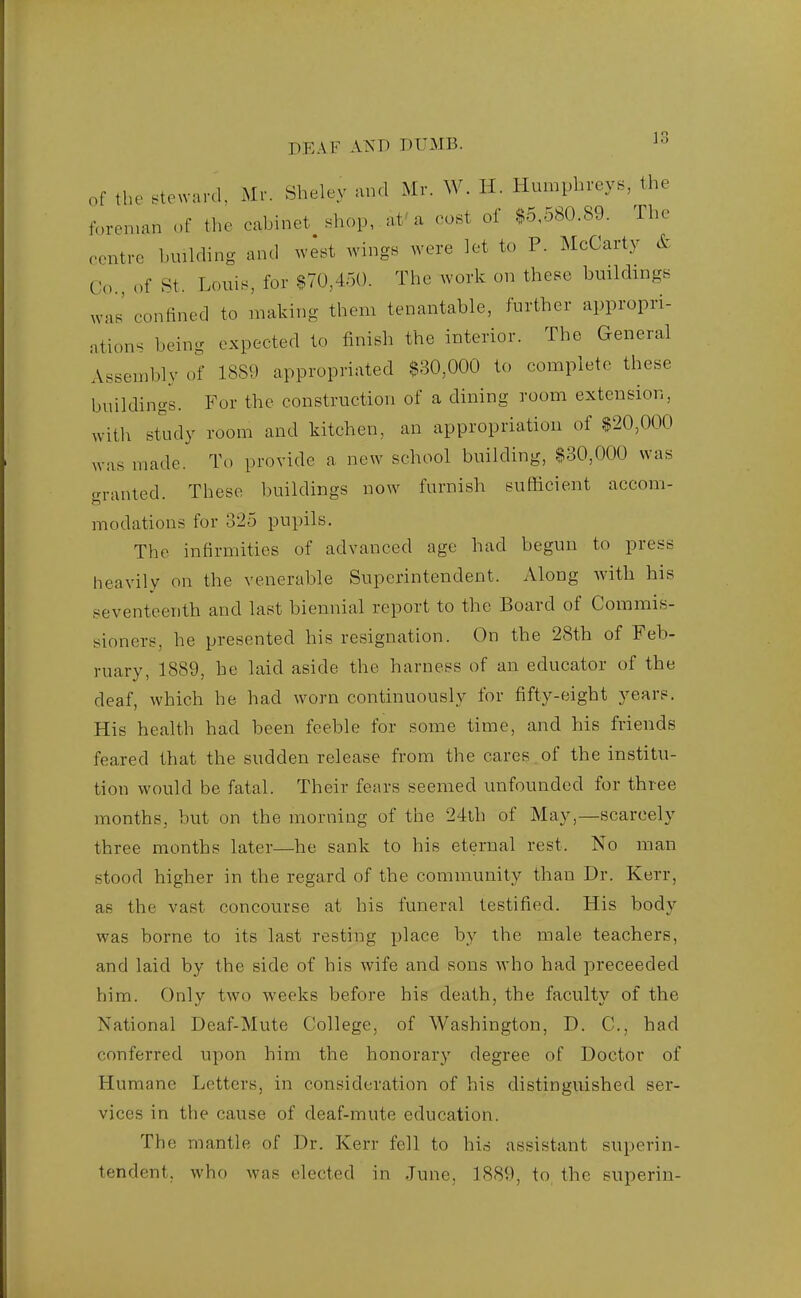 of the steward, Mr. Sheley and Mr. W. H. Humphreys, the foreman of tlie cabinet shop, at'a cost of $5,580.89. The centre bmlding and west Avings were let to P. McCarty & Co., of St. Louis, for $70,450. The work on these buildings was' confined to making them tenantable, further appropri- ations being expected to finish the interior. The General Assembly of 1889 appropriated $30,000 to complete these buildings. For the construction of a dining room extension, with study room and kitchen, an appropriation of $20,000 was made. To provide a new school building, $80,000 was granted. These buildings now furnish sufficient accom- modations for 325 pupils. The infirmities of advanced age had begun to press heavily on the venerable Superintendent. Along with his seventeenth and last biennial report to the Board of Commis- sioners, he presented his resignation. On the 28th of Feb- ruary, 1889, he laid aside the harness of an educator of the deaf, which he had w^orn continuously for fifty-eight years. His health had been feeble for some time, and his friends feared that the sudden release from the cares of the institu- tion would be fatal. Their fears seemed unfounded for three months, but on the morning of the 24th of May,—scarcely three months later—he sank to his eternal rest. No man stood higher in the regard of the community than Dr. Kerr, as the vast concourse at his funeral testified. His body was borne to its last resting place by the male teachers, and laid by the side of his wife and sons who had preceeded him. Only two weeks before his death, the faculty of the National Deaf-Mute College, of Washington, D. C, had conferred upon him the honorary degree of Doctor of Humane Letters, in consideration of his distinguished ser- vices in the cause of deaf-mute education. The mantle of Dr. Kerr fell to his assistant superin- tendent, who was elected in June, 1889, to the superin-