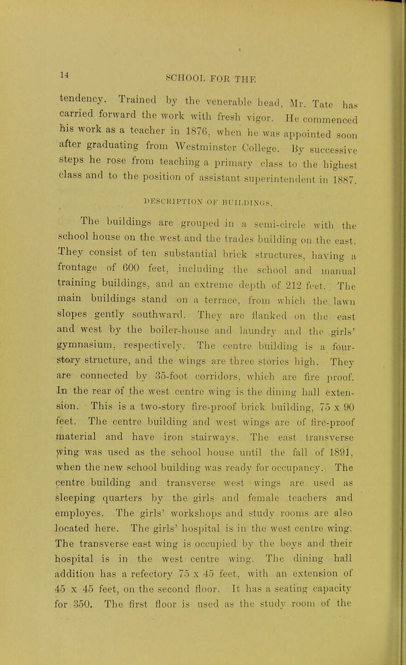 tendency. Trained by the venerable head, Mr. Tate has carried forward the work with fresh vigor. He commenced his work as a teacher in 1876,, when he was appointed soon after graduating from Westminster College. By successive steps he rose from teaching a primary class to the highest class and to the position of assistant superintendent in 18,S7. DESCUJPTIOX OK BriLDIXCiS. The buildings are grouped in a semi-circle with the school house on the west and the trades building on the east. •They consist of ten substantial brick structures, having a frontage of 600 feet, including the school and manual training buildings, and an extreme depth of 212 feet. The main buildings stand on a terrace, from whicli tlie lawn slopes gently southward. They are Hanked un tlie east and west by the boiler-house and laundry and the girls' gymnasium, respectively. The centre building is a four- gtary structure, and the wings are three stories high. They are connected by 3o-foot corridors, which are fire ])roof. In the rear of the west centre wing is the diunig hall exten- sion. This is a two-story fire-proof brick building, 7o x 90 feet. The centre building and west wings are of fire-proof material and have iron stairways. The east transverse wing was used as the school house until the fall of 1891, when the new school building was ready for occupancy. The centre building and transverse west wings are used as sleeping quarters by the girls and female teachers and employes. The girls' workshops and study rooms are al&o located here. The girls' hospital is in the west centre wing'. The transverse east wing is occupied by the boys and their hospital is in the west centre wing. The dining hall addition has a refectory 75 x 4o feet, with an extension of 45 X 45 feet, on the second floor. It has a seating capacity for 350. The first floor is used as the studv room of the