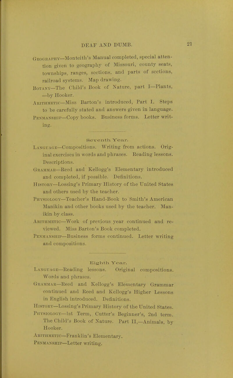 Geogkapiiy—Monteith's Manual completed, special atten- tion given to geography of Missouri, county seats, townships, ranges, sections, and parts of sections, railroad systems. Map drawing. Botany—The Child's Book of Nature, part I—Plants, —by Hooker. Arithmetic—Miss Barton's introduced, Part I. Steps to be carefully stated and answers given in language. Penmanship—Copy books. Business forms. Letter writ- ing. Seventh Year. Language—Compositions. Writing from actions. Orig- inal exercises in words and phrases. Eeading lessons. Descriptions. Grammar—Reed and Kellogg's Elementary introduced and completed, if possible. Definitions. History—Lossing's Primary History of the United States and others used by the teacher. Physiology'—Teacher's Lland-Book to Smith's American Manikin and other hooks used by the teacher. Man- ikin by class. Arithmetic—Work of previous j^ear continued and re- viewed. Miss Barton's Book completed. Penmanship—Business forms continued. Letter writing and compositions. Eig-hth Year. Language—Reading lessons. Original compositions. Words and phrases. Grammar—Reed and Kellogg's Elementary Grammar continued and Reed and Kellogg's Higher Lessons in English introduced. Definitions. History—Lossing's Primary History of the United States. P)iysiology—1st Term, Cutter's Beginner's, 2nd term. The Child's Book of Nature. Part II,—Animals, by Hooker. Arithmetic—Franklin's Elementary. Penmanship-Letter writing.