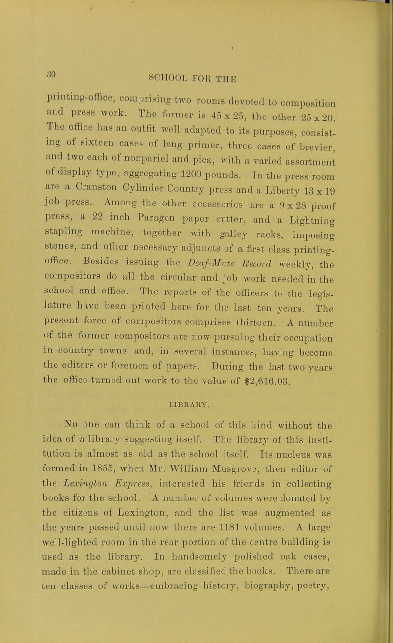 printing-office, compriBing two rooms devoted to composition and press work. The former is 45 x 25, the other 25x20. The office has an outfit well adapted to its purposes, consist- ing of sixteen cases of long primer, three cases of brevier, and two each of nonpariel and pica, with a varied assortment of display type, aggregating 1200 pounds. In the press room are a Cranston Cylinder Country press and a Liberty 13x19 job press. Among the other accessories are a 9 x 28 proof press, a 22 inch Paragon paper cutter, and a Lightning stapling machine, together with galley racks, imposing stones, and other necessary adjuncts of a first class printing- office. Besides issuing the Deaf-Mute Record weekly, the compositors do all the circular and job work needed in the school and office. The reports of the officers to the legis- lature have been printed here for the last ten years. The present force of compositors comprises thirteen. A number of the former compositors are now pursuing their occupation in country towns and, in several instances, having become the editors or foremen of papers. During the last two years the office turned out work to the value of $2,616.03. LIBRARY. No one can think of a school of this kind without the idea of a library suggesting itself. The library of this insti- tution is almost as old as the school itself. Its nucleus was formed in 1855, when Mr. William Musgrove, then editor of the Lexington Express, interested his friends in collecting books for the school. A num.ber of volumes were donated by the citizens of Lexington, and the list was augmented as the years passed until now there are 1181 volumes. A large wellrlighted room in the rear portion of the centre building is used as the library. In handsomely polished oak cases, made in the cabinet shop, are classified,the books. There are ten classes of works—embracing history, biography, poetry,