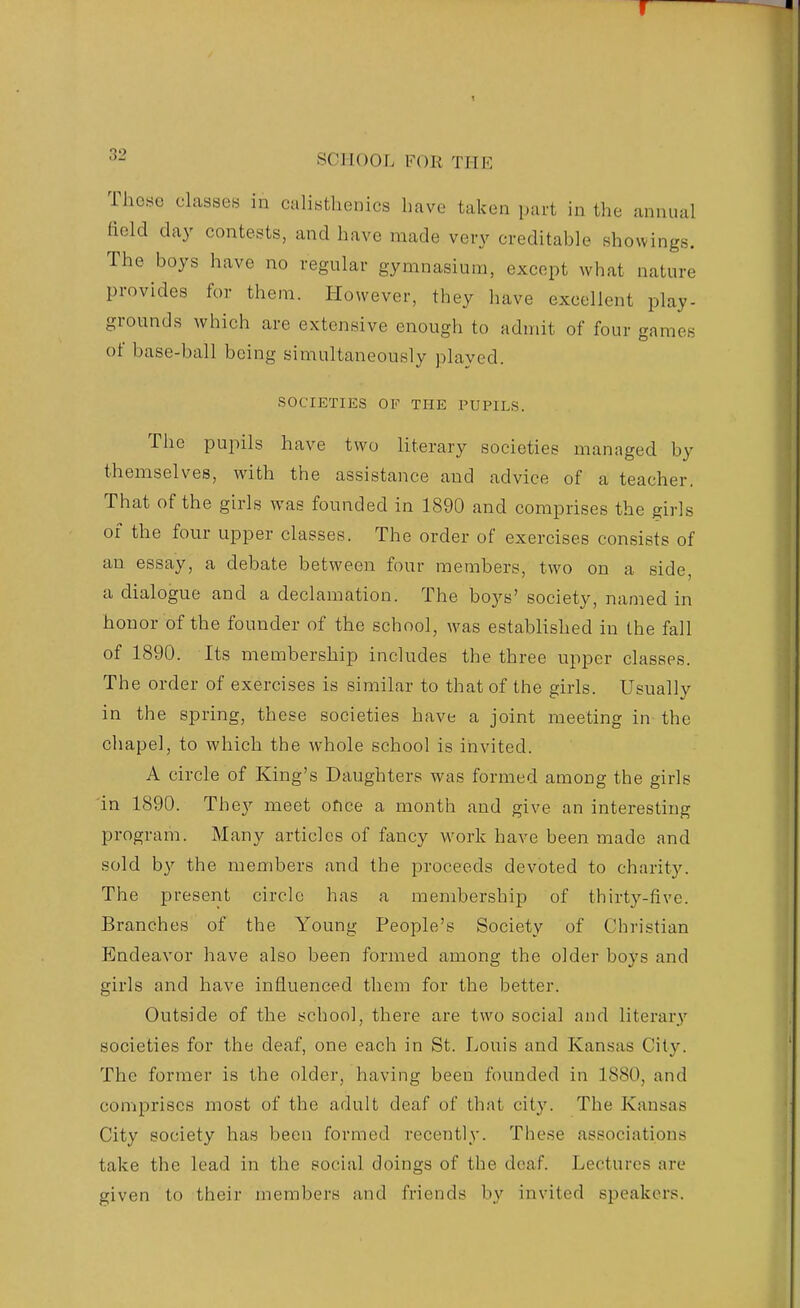 These classes in calisthenics have taken part in the annual field day contests, and have made very creditable showings. The boys have no regular gymnasium, except what nature provides for them. However, they have excellent play- grounds which are extensive enough to admit of four games of base-ball being simultaneously played. SOCIETIES OF THE PUPILS. The pupils have two literary societies managed by themselves, with the assistance and advice of a teacher. That of the girls was founded in 1890 and comprises the girls of the four upper classes. The order of exercises consists of an essay, a debate between four members, two on a side, a dialogue and a declamation. The boys' society, named in honor of the founder of the school, was established in the fall of 1890. Its membership includes the three upper classes. The order of exercises is similar to that of the girls. Usually in the spring, these societies have a joint meeting in the chapel, to which the whole school is invited. A circle of King's Daughters was formed among the girls in 1890. The}^ meet ofice a month and give an interesting program. Many articles of fancy work have been made and sold by the members and the proceeds devoted to charity. The present circle has a membership of thirty-five. Branches of the Young People's Society of Christian Endeavor have also been formed among the older boys and girls and have influenced them for the better. Outside of the school, there are two social and literary societies for the deaf, one each in St. Louis and Kansas City. The former is the older, having been founded in 1880, and comprises most of the adult deaf of that city. The Kansas City society has been formed recently. These associations take the lead in the social doings of the deaf. Lectures are given to their members and friends by invited speakers.