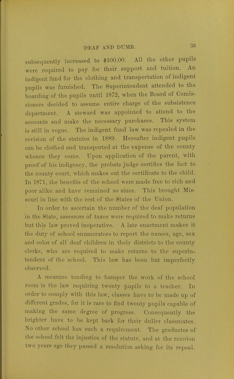 subsequently increased to $100.00. All the other pupils were required to pay for their support and tuition. An indigent fund for the clothing and transportation of indigent pupils Avas furnished. The Superintendent attended to the boarding of the pupils until 1872, when the Board of Comis- sioners decided to assume entire charge of the subsistence department. A steward was appointed to attend to the accounts and make the necessary purchases. This system is still in vogue. The indigent fund law was repealed in the revision of the statutes in 1889. Hereafter indigent pupils can be clothed and transported at the expense of the county whence they come. Upon application of the parent, with proof of his indigency, the probate judge certifies the fact to the county court, which makes out the certificate to the child. In 1871, the benefits of the school were made free to rich and poor alike and have remained so since. This brought Mis- souri in line with the rest of the States of the Union. In order to ascertain the number of the deaf population in the State, assessors of taxes were required to make returns but this law proved inoperative. A late enactment makes it the duty of school enumerators to report the names, age, sex and color of all deaf children in their districts to the county clerks, who are required to make returns to the superin- tendent of the school. This law has been but imperfectly observed. A measure tending to hamper the work of the school room is the law requiring twenty pupils to a teacher. In order to comply with this law, classes have to be made up of different grades, for it is rare to find twenty pupils capable of making the same degree of progress. Consequently the brighter have to be kept back for their duller classmates. No other school has such a requirement. The graduates of the school felt the injustice of the statute, and at the reunion two years ago they passed a resolution asking for its repeal.