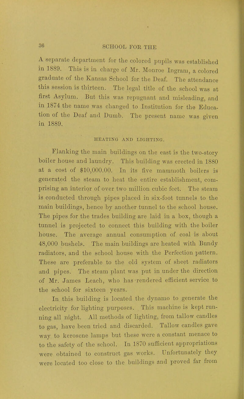 A separate department for the colored pupils was established in 1889. This is in charge of Mr. Monroe Ingram, a colored graduate of the Kansas School for the Deaf. The attendance this session is thirteen. The legal title of the school was at first Asylum. But this was repugnant and misleading, and in 1874 the name was changed to Institution for the Educa- tion of the Deaf and Dumb. The present name was given in 1889. HEATING AND LIGHTING. Flanking the main buildings on the east is the two-story boiler house and laundry. This building was erected in 1880 at a cost of $10,000.00. In its five mammoth boilers is generated the steam to heat the entire establishment, com- prising an interior of over two million cubic feet. The steam is conducted through pipes placed in six-foot tunnels to the main buildings, hence by another tunnel to the school house. The pipes for the trades building are laid in a box, though a tunnel is projected to connect this building with the boiler house. The average annual consumption of coal is about 48,000 bushels. The main buildings are heated with Bundy radiators, and the school house with the Perfection pattern. These are preferable to the old system of sheet radiators and pipes. The steam plant was put in under the direction of Mr. James Leach, who has rendered efficient service to the school for sixteen years. In this building is located the dynamo to generate the electricity for lighting purposes. This machine is kept run- ning all night. All methods of lighting, from tallow candles to gas, have been tried and discarded. Tallow candles gave way to kerosene lamps but Ihese were a constant menace to to the safety of the school. In 1870 sufficient appropriations were obtained to construct gas works. Unfortunately they were located too close to the buildings and proved far from