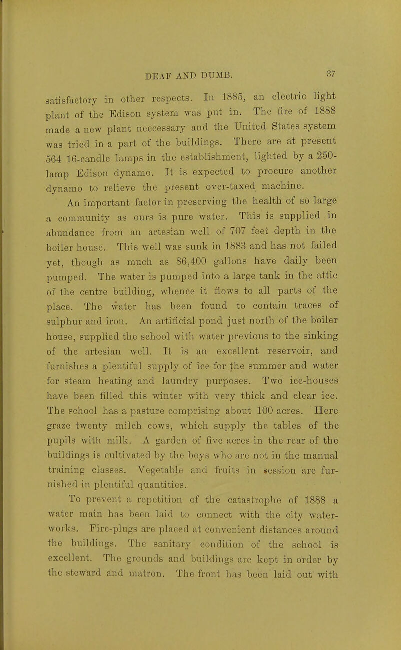 satisfactory in other respects. In 1885, an electric light plant of the Edison system was put in. The fire of 1888 made a new plant neccessary and the United States system was tried in a part of the buildings. There are at present 564 16-candle lamps in the establishment, lighted by a 250- lamp Edison dynamo. It is expected to procure another dynamo to relieve the present over-taxed machine. An important factor in preserving the health of so large a community as ours is pure water. This is supplied in abundance from an artesian well of 707 feet depth in the boiler house. This well was sunk in 1883 and has not failed yet, though as much as 86,400 gallons have daily been pumped. The water is pumped into a large tank in the attic of the centre building, whence it flows to all parts of the place. The water has been found to contain traces of sulphur and iron. An artificial pond just north of the boiler house, supplied the school with water previous to the sinking of the artesian well. It is an excellent reservoir, and furnishes a plentiful supply of ice for the summer and water for steam heating and laundry purposes. Two ice-houses have been filled this winter with very thick and clear ice. The school has a pasture comprising about 100 acres. Here graze twenty milch cows, which siipply the tables of the pupils with milk. A garden of five acres in the rear of the buildings is cultivated by the boys who are not in the manual training classes. Vegetable and fruits in session are fur- nished in plentiful quantities. To prevent a repetition of the catastrophe of 1888 a water main has been laid to connect with the city water- works. Fire-plugs are placed at convenient distances around the buildings. The sanitary condition of the school is excellent. The grounds and buildings are kept in order by the steward and matron. The front has been laid out with