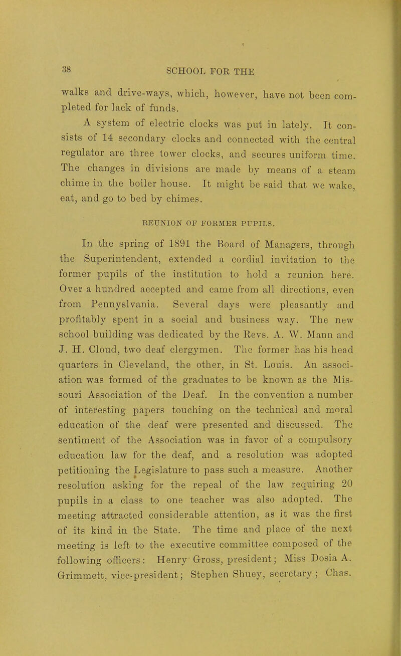 walks and drive-ways, which, however, have not been com- pleted for lack of funds. A system of electric clocks was put in lately. It con- sists of 14 secondary clocks and connected with the central regulator are three tower clocks, and secures uniform time. The changes in divisions are made by means of a steam ch ime in the boiler house. It might be said that we wake eat, and go to bed by chimes. REUNION OF FORMER PUPILS. In the spring of 1891 the Board of Managers, through the Superintendent, extended a cordial invitation to the former pupils of the institution to hold a reunion here. Over a hundred accepted and came from all directions, even from Pennyslvania. Several days were pleasantly and profitably spent in a social and business way. The new school building was dedicated hj the Revs. A. W. Mann and J. H. Cloud, two deaf clergymen. The former has his head quarters in Cleveland, the other, in St. Louis. An associ- ation was formed of the graduates to be known as the Mis- souri Association of the Deaf. In the convention a number of interesting papers touching on the technical and moral education of the deaf were presented and discussed. The sentiment of the Association was in favor of a compulsory education law for the deaf, and a resolution was adopted petitioning the Legislature to pass such a measure. Another resolution asking for the repeal of the law requiring 20 pupils in a class to one teacher was also adopted. The meeting attracted considerable attention, as it was the first of its kind in the State. The time and place of the next meeting is left to the executive committee composed of the following officers: Henry Gross, president; MissDosiaA. Grimmett, vice-president; Stephen Shuey, secretary; Chas.