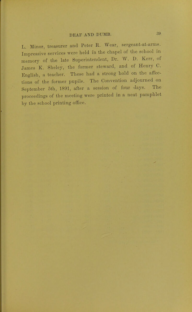 L. Minor, treasurer and Peter R. Wear, sergeant-at-arms. Impressive services were held in the chapel of the school in memory of the late Superintendent, Dr. W. D. Kerr, of James K. Sheley, the former steward, and of Henry C. English, a teacher. These had a strong hold on the affec- tions of the former pupils. The Convention adjourned on September 5th, 1891, after a session of four days. The proceedings of the meeting were printed in a neat pamphlet by the school printing office.