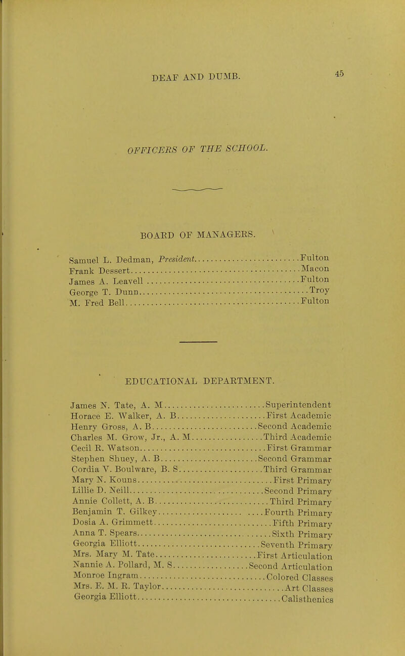 OFFICERS OF THE SCHOOL. BOARD OF MANAGERS. ^ Samuel L. Dedman, President Fulton Frank Dessert Macon James A. Leavell Fulton George T. Dunn Troy M. Fred Bell Fulton EDUCATIONAL DEPARTMENT. James N. Tate, A. M Superintendent Horace E. Walker, A. B First Academic Henry Gross, A. B Second Academic Charles M. Grow, Jr., A. M Third Academic Cecil R. Watson First Grammar Stephen Shuey, A. B Second Grammar Cordia V. Boiilware, B. S Third Grammar Mary N. Kouns First Primary Lillie D. Neill Second Primary Annie Collett, A. B Third Primary Benjamin T. Gilkey Fourth Primary Dosia A. Grimmett Fifth Primary Anna T. Spears Sixth Primary Georgia Elliott Seventh Primary Mrs. Mary M. Tate First Articulation Nannie A. Pollard, M. S Second Articulation Monroe Ingram Colored Classes Mrs. E. M. R. Taylor Art Classes Georgia ElUott Calisthenics