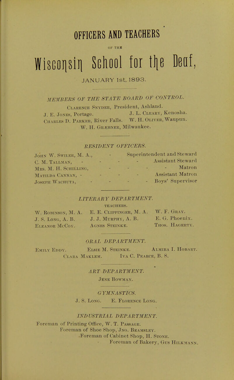 OFFICERS AND TEACHERS OF THK WisGoijsiii School for tljo Deaf, JANUARY 1st, 1893. MEMBERS OF THE STATE BOARD OF CONTROL. Clarence Snyder, President, Ashland. J. E. Jones, Portage. J- L. Cleary, Kenosha. Charles D. Parker, River Falls. AV. PI. Oliver, AVaupun. W. H. Gr^ebner, Milwaukee. RESIDENT OFFICERS. John W. SwiLER, M. A., - Superintendent and Steward G. M. Tallman, - - - - Assistant Steward Mrs. M. H. Schilling, . - - - Matron Matilda Cannan, - - - - Assistant Matron Joseph Wachuta, . . - - Boys' Supervisor LITERARY DEPARTMENT. teachers. W. Robinson, M. A. E. E. Clippinger, M. A. W. F. Gray. J. S. Long, A. B. J. J. Murphy, A. B. E. G. Phoenix. Eleanor McCoy. Agnes Stbinke. Thos. PIagertv. ORAL DEPARTMENT. Emily Eddy. Elsie M. Steinke. Almira I. PIobaut. Clara Maklem. Iva C. Pearce, B. S. ART DEPARTMENT. Jene Bowman. GYMNASTICS. J. S. Long. E. Florence Long. IND USTRIA L DEPA R TMENT. Foreman of Printing Office, AV. T. Pass.\ge. Foreman of Shoe Shop, Jno. Beamslev. ,Foreman of Cabinet Shop, H. Stone. Foreman of Bakery, Gus HiLKMANN.