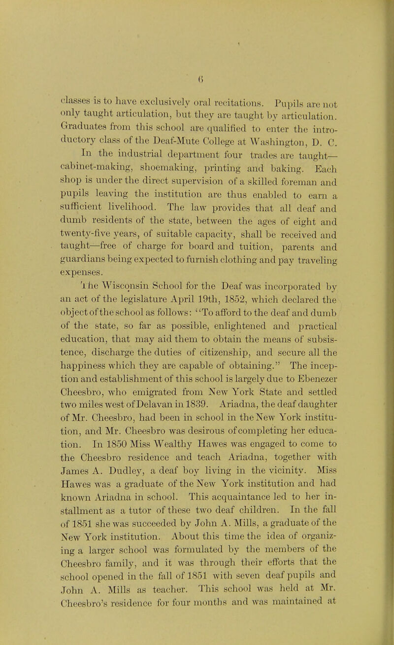 classes is to have exclusivel.y oral recitations. Pupils are not only taught articulation, but they are taught l)y articulation. Graduates from this school are qualified to enter the intro- ductory class of the Deaf-Mute College at Washington, D. C. In the industrial department four trades are taught— cabinet-making, shoemaking, printing and baking. Each shop is under the direct supervision of a skilled foreman and pupils leaving the institution are thus enabled to earn a sufficient livelihood. The law provides that all deaf and dumb residents of the state, between the ages of eight and twenty-five years, of suitable capacity, shall be received and taught—free of charge for board and tuition, parents and guardians being expected to furnish clothing and pay traveling expenses. 'i he Wisconsin School for the Deaf was incorporated by an act of the legislature April 19th, 1852, which declared the object of the school as follows: To aflFord to the deaf and dumb of the state, so far as possible, enlightened and practical education, that may aid them to obtain the means of subsis- tence, discharge the duties of citizenship, and secure all the happiness which they are capable of obtaining. The incep- tion and establishment of this school is largely due to Ebenezer Cheesbro, who emigrated from New York State and settled two miles west of Delavan in 1839. Ariadna, the deaf daughter of Mr. Cheesbro, had been in school in the New York institu- tion, and Mr. Cheesbro was desirous of completing her educa- tion. In 1850 Miss Wealthy Hawes was engaged to come to the Cheesbro residence and teach Ariadna, together with James A. Dudley, a deaf boy living in the vicinity. Miss Hawes was a graduate of the New York institution and had known Ariadna in school. This acquaintance led to her in- stallment as a tutor of these two deaf children. In the fall of 1851 she was succeeded by John A. Mills, a graduate of the New York institution. About this time the idea of organiz- ing a larger school was formulated by the members of the Cheesbro family, and it was through their efforts that the school opened in the tall of 1851 with seven deaf pupils and John A. Mills as teacher. This school was held at Mr. Cheesbro's residence for four months and was maintiiincd at