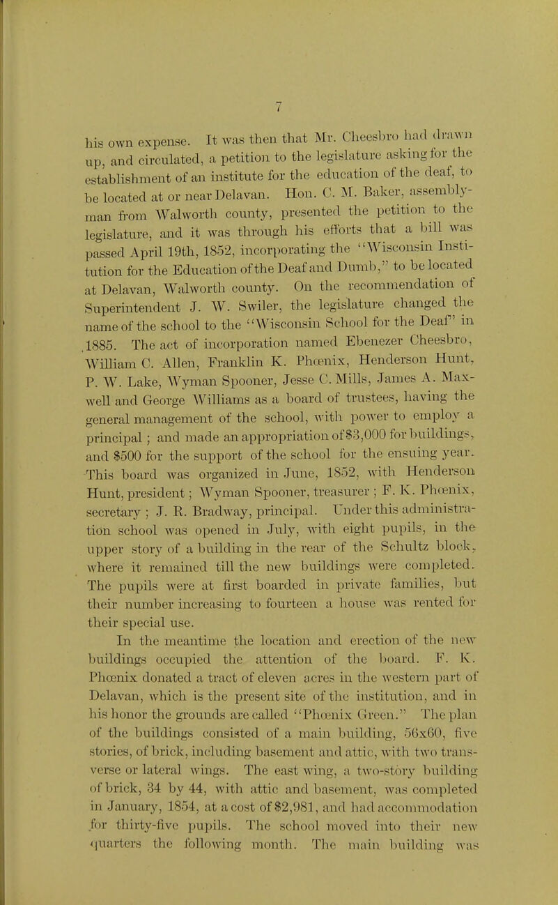 his own expense. It was then that Mr. Cheesbro had <h'awa up, and ch-culated, a petition to the legislature asking for the establishment of an institute for the education of the deaf, to be located at or near Delavan. Hon. C. M. Baker, assembly- man fi-om Walworth county, presented the petition to the legislature, and it was through his efforts that a bill was passed April 19th, 1852, incorporating the Wisconsin Insti- tution for the Education of the Deaf and Dumb, to be located at Delavan, Walworth county. On the recommendation of Superintendent J. W. Swiler, the legislature changed the name of the school to the Wisconsin School for the Deaf in ,1885. The act of incorporation named Ebenezer Cheesbro, Wilham C. Allen, Franklin K. PhcEuix, Henderson Hunt, P. W. Lake, Wyman Spooner, Jesse C.Mills, James A. Max- well and George Williams as a board of trustees, having the general management of the school, with po^^'er to employ a principal; and made an appropriation of $3,000 for buildings, and $500 for the support of the school for the ensuing year. This board was organized in June, 1852, with Henderson Hunt, president; Wyman Spooner, treasurer ; F. K. Phcenix, secretary ; J. R. Bradw^ay, principal. Under this administra- tion school was opened in July, with eight pupils, in the upper story of a building in the rear of the Schultz block, where it remained till the new buildings ^vere completed. The pupils were at first boarded in privat(; families, but their number increasing to fourteen a house was rented for their special use. In the meantime the location and erection of the new buildings occupied the attention of the board. F. K. Phoenix donated a tract of eleven acres in the western part of Delavan, which is the present site of the institution, and in his honor the grounds are called Phoenix Green. The plan of the buildings consisted of a main building, 56x60, five stories, of brick, including basement and attic, with two trans- verse or lateral wings. The east wing, a two-story building of brick, 34 by 44, with attic and basement, was completed in January, 1854, at a cost of $2,981, and had accommodation for thirty-five pupils. The school moved into their new- quarters the following month. The main building was