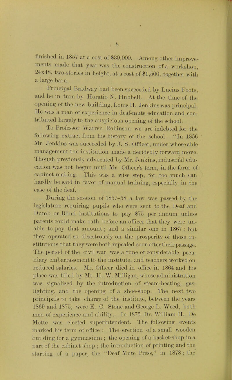 s finished in 1857 at u cost of $80,000. Among other improve- ments made that year was the construction of a workshop, 24x48, two-stories in height, at a cost of $1,500, together witli i\ large barn. Principal Brad way liad been succeeded by Lucius Foote, and he in turn by Horatio N. Hubbell. At the time of the H)pening of the new building, Louis H. Jenkins was principal. He was a man of experience in deaf-mute education and con- tributed largely to the auspicious opening of the school. To Professor Warren Robinson we are indebted for the following extract from his history of the school. In 1856 Mr. Jenkins was succeeded by J. S. Officer, under whose able management the institution made a decidedly forward move. Though previously advocated by Mr. Jenkins, industrial edu- cation was not liegun until Mr. Officer's term, in the form of cabinet-making. This was a wise step, for too much can hardly be said in favor of manual training, especially in the case of the deaf. During the session of 1857-58 a law was passed by the legislature requiring pupils who were sent to the Deaf and Dumb or Blind institutions to pay $75 per annum unless parents could make oath before an officer that they were mi- able to pay that amount; and a similar one in 1867; but they operated so disastrously on the prosperity of those in- stitutions that they Avere both repealed soon after their passage. The period of the civil war was a time of considerable pecu- niary embarrassment to the institute, and teachers worked on reduced salaries. Air. Officer died in office in 1864 and his place was filled by Mr. H. W. Milligan, whose administration was signalized by the introduction of steam-heating, gas- lighting, and the opening of a shoe-shop. The next two principals to take charge of the institute, between the years 1869 and 1875, were E. C. Stone and George L. Weed, both men of experience and ability. In 1875 Dr. William H. De Motte was elected superintendent. The following events marked his term of office : The erection of a small Avooden Ituilding for a gynnaasium ; the opening of a basket-shop in a part of the cabinet shop ; the introduction of printing and the starting of a paper, the Deaf Mute Press, in 1878; the