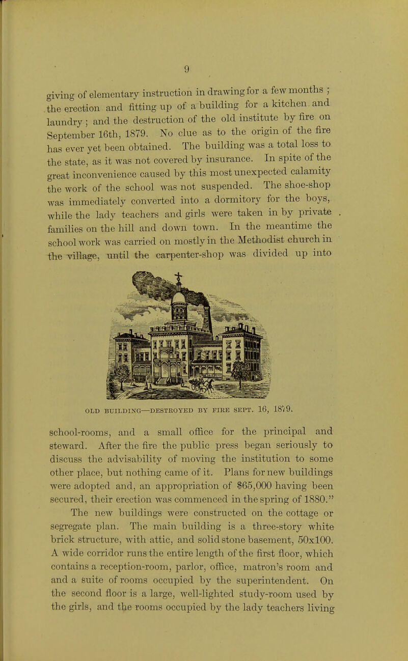 giving of elementary instruction in drawing for a few months ; the erection and fitting up of a building for a kitchen , and laundry ; and the destruction of the old institute by fire on September 16th, 1879. No clue as to the origin of the fire has ever yet been obtained. The building was a total loss to the state, as it was not covered by insurance. In spite of the great inconvenience caused by this most imexpected calamity the work of the school was not suspended. The shoe-shop was immediately converted into a dormitory for the boys, while the lady teachers and girls were taken in by private families on the hill and down town. In the meantime the school work was carried on mostly in the Methodist church in the village, until the carpenter-shop was divided up into OLD BUILDING—DESTROYED BY FIRE SEPT. 16, 18V9. school-rooms, and a small office for the principal and steward. After the fire the public press began seriously to discuss the advisability of moving the institution to some other place, but nothing came of it. Plans for new buildings were adopted and, an appropriation of $65,000 having been secured, their erection was commenced in the spring of 1880. The new buildings were constructed on the cottage or segi'egate plan. The main building is a three-story white brick structure, with attic, and solid stone basement, 50x100. A wide corridor runs the entire length of the first floor, which contains a reception-room, parlor, office, matron's room and and a suite of rooms occupied by the superintendent. On the second floor is a large, well-lighted study-room used by the girls, and the rooms occupied by the lady teachers living