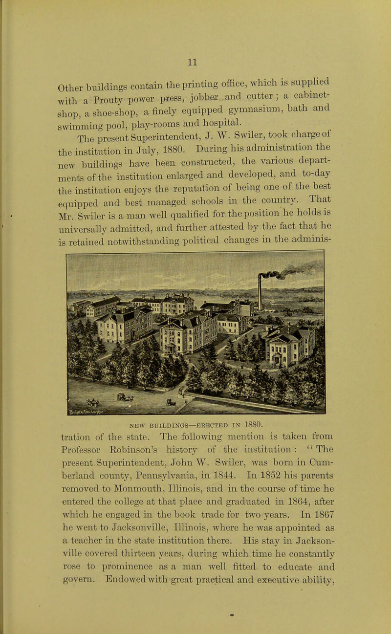 other buildings contain the printing office, which is supphed with a Prouty power press, jobbeiv and cutter; a cabinet- shop, a shoe-shop, a finely equipped gymnasium, bath and swimming pool, play-rooms and hospital. The present Superintendent, J. W. Svviler, took charge of the institution in July, 1880. During his admmistration the new buildings have been constructed, the various depart- ments of the institution enlarged and developed, and to-day the institution enjoys the reputation of being one of the best equipped and best managed schools in the country. That Mr. Swiler is a man well qualified for the position he holds is universally admitted, and fiirther attested by the fact that he is retained notwithstanding political changes in the adminis- NEW BUILDINGS—ERECTED IN 1880. tration of the state. The following mention is taken from Professor Robinson's history of . the institution : '' The present.Superintendent, John W. Swiler, was born in Cum- berland county, Pennsylvania, in 1844. In 1852 his parents removed to Monmouth, Illinois, and in the course of time he entered the college at that place and graduated in 1864, after which he engaged in the book trade for two years. In 1867 he went to Jacksonville, Illinois, where he was appointed as a teacher in the state institution there. His stay in Jackson- ville covered thirteen years, during which time he constantly rose to prominence as a man well fitted, to educate and govern. Endowed with great practical and executive ability,